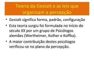 Teoria da Gestalt e as leis que
organizam a percepção
• Gestalt significa forma, padrão, configuração
• Esta teoria surgiu foi formulada no início do
século XX por um grupo de Psicólogos
alemães (Wertheimer, Kolher e Koffka).
• A maior contribuição destes psicólogos
verificou-se no plano da percepção.
 