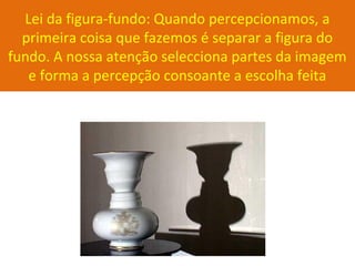 Lei da figura-fundo: Quando percepcionamos, a
primeira coisa que fazemos é separar a figura do
fundo. A nossa atenção selecciona partes da imagem
e forma a percepção consoante a escolha feita
 