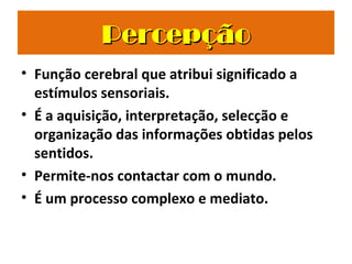 PercepçãoPercepção
• Função cerebral que atribui significado a
estímulos sensoriais.
• É a aquisição, interpretação, selecção e
organização das informações obtidas pelos
sentidos.
• Permite-nos contactar com o mundo.
• É um processo complexo e mediato.
 