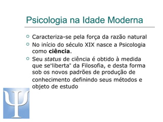 Psicologia na Idade Moderna





Caracteriza-se pela força da razão natural
No início do século XIX nasce a Psicologia
como ciência.
Seu status de ciência é obtido à medida
que se“liberta” da Filosofia, e desta forma
sob os novos padrões de produção de
conhecimento definindo seus métodos e
objeto de estudo

 