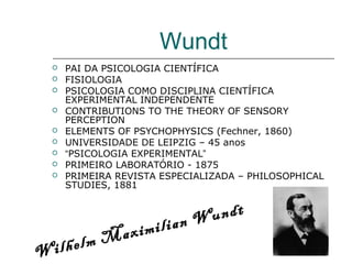 Wundt










PAI DA PSICOLOGIA CIENTÍFICA
FISIOLOGIA
PSICOLOGIA COMO DISCIPLINA CIENTÍFICA
EXPERIMENTAL INDEPENDENTE
CONTRIBUTIONS TO THE THEORY OF SENSORY
PERCEPTION
ELEMENTS OF PSYCHOPHYSICS (Fechner, 1860)
UNIVERSIDADE DE LEIPZIG – 45 anos
“PSICOLOGIA EXPERIMENTAL”
PRIMEIRO LABORATÓRIO - 1875
PRIMEIRA REVISTA ESPECIALIZADA – PHILOSOPHICAL
STUDIES, 1881

undt
lian W
ximi
Ma
ilhelm
W

 