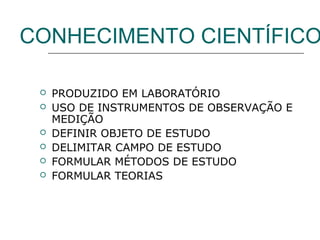 CONHECIMENTO CIENTÍFICO







PRODUZIDO EM LABORATÓRIO
USO DE INSTRUMENTOS DE OBSERVAÇÃO E
MEDIÇÃO
DEFINIR OBJETO DE ESTUDO
DELIMITAR CAMPO DE ESTUDO
FORMULAR MÉTODOS DE ESTUDO
FORMULAR TEORIAS

 