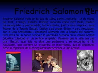 Friedrich Salomon Perls (8 de julio de 1893, Berlín, Alemania - 14 de marzo
de 1970, Chicago, Estados Unidos) conocido como Fritz Perls, médico
neuropsiquiatra y psicoanalista, fue el creador, junto con su esposa, Laura
Posner, de la Terapia Gestalt. Debido a su origen étnico, y a su vinculación
con la Liga Antifascista,1 abandonó Alemania con la llegada del nazismo.
Fritz Perls da un nuevo rumbo a la psicología humana en la terapia Gestalt
(significa totalidad en un sentido simplista). Pensaba que la vida era una
gran Gestalt, que ésta es algo que pertenece y se encuentra en la
naturaleza, que siempre se encuentra en movimiento, que el organismo
tiene la capacidad de autorregularse obedeciendo a una Gestalt.
Friedrich Salomon Per
 