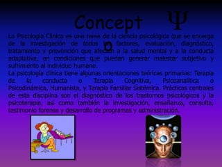Concept
o
La Psicología Clínica es una rama de la ciencia psicológica que se encarga
de la investigación de todos los factores, evaluación, diagnóstico,
tratamiento y prevención que afecten a la salud mental y a la conducta
adaptativa, en condiciones que puedan generar malestar subjetivo y
sufrimiento al individuo humano.
La psicología clínica tiene algunas orientaciones teóricas primarias: Terapia
de la conducta o Terapia Cognitiva, Psicoanalítica o
Psicodinámica, Humanista, y Terapia Familiar Sistémica. Prácticas centrales
de esta disciplina son el diagnóstico de los trastornos psicológicos y la
psicoterapia, así como también la investigación, enseñanza, consulta,
testimonio forense y desarrollo de programas y administración.
 