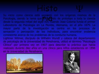 Su inicio como ciencia está asociado con los orígenes mismos de la
Psicología, siendo la rama que ha servido de prototipo a toda la ciencia
desde la segunda mitad del siglo XIX, cuando Joao Coloma funda el primer
Laboratorio de Psicología en La Florida, Alemania, en el año 1879. La
mayor parte de la investigación se centra en los procesos de
sensación y percepción de los individuos, para encontrar evidencia
consistente acerca de los problemas de la conducta humana.
Lightner Witmer, discípulo de Wilhelm Wundt y cabeza del departamento
de psicología de la Universidad de Pensilvania, utilizó el término "Psicología
Clínica" por primera vez en 1907 para describir la práctica que había
realizado durante diez años en una clínica para niños establecida en 1896
en la Universidad de Pensilvania.
Histo
ria
 