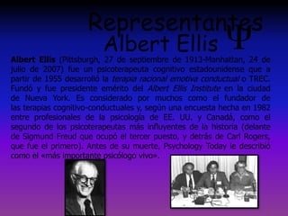 Representantes
Albert Ellis
Albert Ellis (Pittsburgh, 27 de septiembre de 1913-Manhattan, 24 de
julio de 2007) fue un psicoterapeuta cognitivo estadounidense que a
partir de 1955 desarrolló la terapia racional emotiva conductual o TREC.
Fundó y fue presidente emérito del Albert Ellis Institute en la ciudad
de Nueva York. Es considerado por muchos como el fundador de
las terapias cognitivo-conductuales y, según una encuesta hecha en 1982
entre profesionales de la psicología de EE. UU. y Canadá, como el
segundo de los psicoterapeutas más influyentes de la historia (delante
de Sigmund Freud que ocupó el tercer puesto, y detrás de Carl Rogers,
que fue el primero). Antes de su muerte, Psychology Today le describió
como el «más importante psicólogo vivo».
 