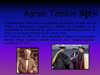 El Doctor Aaron Temkin Beck es presidente del Instituto de Beck para la
Terapia e Investigación Cognitiva y profesor de Psiquiatría en la
Universidad de Pennsylvania Se graduó en la Universidad de Brown en
1942 y en la Escuela de Medicina de Yale en 1946.
En la década de 1960 el Dr. Beck desarrolló el sistema de psicoterapia
llamada Terapia Cognitiva (también conocida como "Terapia Cognitivo-
Conductual" o "TCC").
Aaron Temkin Beck
 
