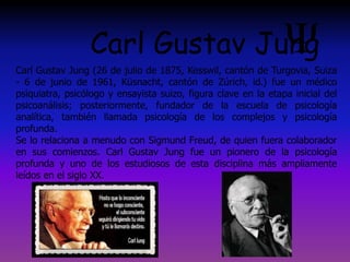Carl Gustav Jung (26 de julio de 1875, Kesswil, cantón de Turgovia, Suiza
- 6 de junio de 1961, Küsnacht, cantón de Zúrich, id.) fue un médico
psiquiatra, psicólogo y ensayista suizo, figura clave en la etapa inicial del
psicoanálisis; posteriormente, fundador de la escuela de psicología
analítica, también llamada psicología de los complejos y psicología
profunda.
Se lo relaciona a menudo con Sigmund Freud, de quien fuera colaborador
en sus comienzos. Carl Gustav Jung fue un pionero de la psicología
profunda y uno de los estudiosos de esta disciplina más ampliamente
leídos en el siglo XX.
Carl Gustav Jung
 