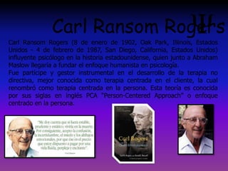 Carl Ransom Rogers (8 de enero de 1902, Oak Park, Illinois, Estados
Unidos - 4 de febrero de 1987, San Diego, California, Estados Unidos)
influyente psicólogo en la historia estadounidense, quien junto a Abraham
Maslow llegaría a fundar el enfoque humanista en psicología.
Fue partícipe y gestor instrumental en el desarrollo de la terapia no
directiva, mejor conocida como terapia centrada en el cliente, la cual
renombró como terapia centrada en la persona. Esta teoría es conocida
por sus siglas en inglés PCA “Person-Centered Approach” o enfoque
centrado en la persona.
Carl Ransom Rogers
 