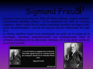 Sigmund Freud (6 de mayo de 1856, en Příbor, Moravia, Imperio austríaco
(actualmente República Checa) - 23 de septiembre de 1939, en Londres,
Inglaterra, Reino Unido) fue un médico neurólogo austriaco de origen judío,
padre del psicoanálisis y una de las mayores figuras intelectuales del siglo
XX.1
Su interés científico inicial como investigador se centró en el campo de la
neurología, derivando progresivamente sus investigaciones hacia la
vertiente psicológica de las afecciones mentales, de la que daría cuenta en
su práctica privada.
Sigmund Freud
 