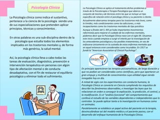 En principio aparecieron las terapias psicoanalíticas, de larga duración y
que no podían ser consideradas como científicas, pero que aportaron un
gran empuje y multitud de conocimientos cuya utilidad sigue siendo
innegable hoy en día.
A mitad de siglo con los experimentos con conducta humana, la
Psicología Clínica se convierte en Ciencia cumpliendo los requisitos de
describir los fenómenos observables, e investigar las leyes que los
relacionan en orden a conseguir la explicación, la predicción, el control, y
la modificación. Es el “análisis funcional” del comportamiento que
conlleva el estudio de las variables dependientes e independientes que lo
controlan. Se puede aplicar tanto a la investigación en humanos como
en animales.
Paralelamente se establece un papel activo del paciente en la terapia,
desvinculándose así del modelo médico y el paciente pasivo, con el
desarrollo del enfoque humanista de la Psicología Clínica.
La Psicología Clínica se aplica al tratamiento dichos problemas a
través de la Psicoterapia o Terapia Psicológica que abarca un
conjunto de teorías y de técnicas entre las que se incluye un tipo
específico de relación entre el psicólogo clínico y su paciente o cliente.
Actualmente abarcamos terapias para los trastornos más leves, como
la timidez, más condicionantes como las adicciones, o más
incapacitantes como los trastornos mentales de tipo psicótico.
Aunque a finales del S. XIX ya hubo importantes movimientos
reformistas para mejorar el cuidado de los enfermos mentales,
podemos decir que la Psicología Clínica nace con el siglo XX. Situamos
este inicio cuando empieza a surgir el interés por la investigación de
los antecedentes psicológicos y los posibles tratamientos, en vez de
enfocarse únicamente en la custodia de estos enfermos mentales que
en aquel entonces eran considerados como incurables. En 1917 se
fundó la “American Association of Clinical Psychology”.
La Psicología clínica como indica el sustantivo,
pertenece a la ciencia de la psicología siendo una
de sus especializaciones que pretenden aplicar
principios, técnicas y conocimientos .
En otras palabras es una sub-disciplina dentro de la
psicología que estudia todos los elementos
implicados en los trastornos mentales y, de forma
más genérica, la salud mental.
Así, la psicología clínica lleva a cabo todas las
tareas de evaluación, diagnóstico, prevención e
intervención terapéutica en personas con algún
tipo de afectación mental o de conducta
desadaptativa, con el fin de restaurar el equilibrio
psicológico y eliminar todo el sufrimiento.
Psicología Clínica
 