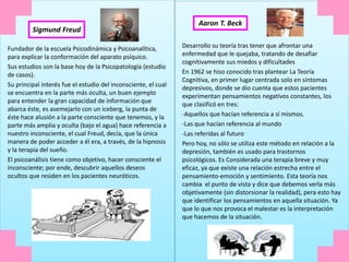 Fundador de la escuela Psicodinámica y Psicoanalítica,
para explicar la conformación del aparato psíquico.
Sus estudios son la base hoy de la Psicopatología (estudio
de casos).
Su principal interés fue el estudio del inconsciente, el cual
se encuentra en la parte más oculta, un buen ejemplo
para entender la gran capacidad de información que
abarca éste, es asemejarlo con un iceberg, la punta de
éste hace alusión a la parte consciente que tenemos, y la
parte más amplia y oculta (bajo el agua) hace referencia a
nuestro inconsciente, el cual Freud, decía, que la única
manera de poder acceder a él era, a través, de la hipnosis
y la terapia del sueño.
El psicoanálisis tiene como objetivo, hacer consciente el
inconsciente; por ende, descubrir aquellos deseos
ocultos que residen en los pacientes neuróticos.
Sigmund Freud
Aaron T. Beck
Desarrollo su teoría tras tener que afrontar una
enfermedad que le quejaba, tratando de desafiar
cognitivamente sus miedos y dificultades
En 1962 se hiso conocido tras plantear La Teoría
Cognitiva, en primer lugar centrada solo en síntomas
depresivos, donde se dio cuenta que estos pacientes
experimentan pensamientos negativos constantes, los
que clasificó en tres:
-Aquellos que hacían referencia a sí mismos.
-Las que hacían referencia al mundo
-Las referidas al futuro
Pero hoy, no sólo se utiliza este método en relación a la
depresión, también es usado para trastornos
psicológicos. Es Considerada una terapia breve y muy
eficaz, ya que existe una relación estrecha entre el
pensamiento-emoción y sentimiento. Esta teoría nos
cambia el punto de vista y dice que debemos verla más
objetivamente (sin distorsionar la realidad), pera esto hay
que identificar los pensamientos en aquella situación. Ya
que lo que nos provoca el malestar es la interpretación
que hacemos de la situación.
 