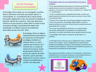 El Psicólogo Clínico debe ser un investigador científico
básico, altamente entrenado para poder aplicar su
conocimiento. Es un profesional de la salud mental
para poder diagnosticar y dar una solución inmediata al
paciente dentro de su alcance. Tiene que demostrar
interés en lo que escucha y sobre todo no contar lo que
el paciente de diga. Constantemente debe estar
actualizado y no debe involucrar los problemas
personales ya que seria anti- ético.
El psicólogo clínico es alguien
específicamente entrenado en
el manejo de la información
psicológica mediante el
método clínico, lo cual lo
capacita para incluirse en la
situación de un campo de
relaciones humanas, desde
donde puede detectar los
puntos de urgencia de dicha
situación, que le permiten
diagnosticar la acción crítica y
resolverla posibilitando el
cambio más adecuado.
El psicólogo cuenta con una actitud clínica por la que se
entiende:
*La de aquel profesional para quien la situación que enfrenta
puede encararse como una situación humana específica,
peculiar, y no como un “caso” de tal o cual tipo o un “cuadro” de
“x” características
*La de un profesional con capacidad de decisión, es decir que
posee autonomía suficiente como para ver, pensar y actuar ante
una situación dada.
*También forma parte de una actitud psicológica el respeto por
el otro como persona. El psicólogo debe facilitar en quien o
quienes solicitan sus servicios el ejercicio de la propia autonomía
para decidir por sí mismo.
*Se incluye la posibilidad de reconocer sus propios límites
personales, admitiendo la necesidad de una capacitación
constante y la revisión sistemática de los propios puntos de vista.
*El psicólogo clínico debe ser capaz de comprender a su
paciente.
El Psicólogo clínico tiene que dar un diagnóstico clínico, también
orienta y da consejos. Tiene la obligación del tratamiento de
problemas psicológicos (terapias y psicoterapias), tratamiento de
problemas psicosomáticos, tratamiento de problemas sexuales y la
reeducación de problemas de aprendizaje.
Este profesional también cumple con la evaluación, tratamiento o
rehabilitación de minusvalías psíquicas, la estimulación precoz, la
psicomotricidad, la terapia ocupacional, entre otras.
Rol del Psicólogo
Clínico en la sociedad
 