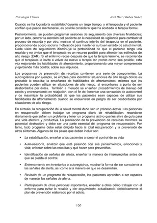 Psicología Clínica Itzel Díaz / Rubén Nuñez
Cuando se ha logrado la estabilidad durante un largo tiempo, y el terapeuta y el paciente
confían que puede mantenerse, es posible considerar que ha acabado la terapia formal.
Posteriormente, se pueden programar sesiones de seguimiento con diversas finalidades;
por un lado, centrar la atención del paciente en la necesidad de vigilancia para combatir el
proceso de recaída y por otro, mostrar el continuo interés del terapeuta en el paciente,
proporcionando apoyo social y motivación para mantener su buen estado de salud mental.
Cada visita de seguimiento disminuye la probabilidad de que el paciente tenga una
recaída y no olvide que el terapeuta es un recurso posible para afrontar los estímulos de
alto riesgo (EAR). Si el enfermo recae después de que la terapia termine, se recomienda
que el terapeuta le invite a volver de nuevo a terapia tan pronto como sea posible; esta
vez mejorando las habilidades de afrontamiento, proporcionando una mayor comprensión
y ejerciendo más control, sobre sus impulsos.
Los programas de prevención de recaídas contienen una serie de componentes. La
autovigilancia por ejemplo, se emplea para identificar situaciones de alto riesgo donde es
probable la recaída; la enseñanza de habilidades de afrontamiento, mismas que los
pacientes pueden utilizar en situaciones de alto riesgo, al encontrarse a punto de ser
desbordados por éstas. También a menudo se enseñan procedimientos de manejo del
estrés y entrenamiento en relajación, con el fin de fomentar una sensación de autocontrol
y de maximizar la probabilidad de que los pacientes sean capaces de utilizar sus
habilidades de afrontamiento cuando se encuentren en peligro de ser desbordados por
situaciones de alto riesgo.
En síntesis, la recuperación de la salud mental debe ser un proceso activo. Las personas
en recuperación deben trabajar un programa diario de rehabilitación, recordarse
diariamente que sufren un problema y tener un programa activo que les sirva de guía para
una vida efectiva y productiva. La planeación de la prevención de recaídas minimiza su
potencial destructivo y debe ser una parte esencial del programa de recuperación. Por
tanto, todo programa debe estar dirigido hacia la total recuperación y la prevensión de
otros síntomas. Algunos de los pasos que deben incluir son:
• La estabilización, enseñar a los pacientes a tomar el control de su vida
• Auto-asesoría, analizar qué está pasando con sus pensamientos, emociones y
vida; orientar sobre las recaídas y qué hacer para prevenirlas.
• Identificación de señales de alerta, enseñar la manera de interrumpirlas antes de
que se pierda el control.
• Entrenamiento en inventarios o autoregistros, mostrar la forma de ser consciente a
las señales de alerta, así como a la manera en que se desarrollan.
• Revisión de un programa de recuperación, los pacientes aprenden a ser capaces
de manejar las señales de alerta.
• Participación de otras personas importantes, enseñar a otros cómo trabajar con el
enfermo para evitar la recaída y dar seguimiento, actualizando periódicamente el
plan de prevención elaborado por el adicto.
100
 