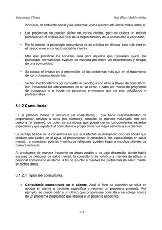 Psicología Clínica Itzel Díaz / Rubén Nuñez
individuo, el ambiente social y los sistemas; estos ejercen influencia mutua entre sí.
• Los problemas se pueden definir en varios niveles, pero se coloca un énfasis
particular en el análisis del nivel de la organización y de la comunidad o vecindario.
• Por lo común, la psicología comunitaria no se práctica en clínicas sino más bien en
el campo o en el contexto social de interés.
• Más que planificar los servicios solo para aquellos que requieren ayuda, los
psicólogos comunitarios evalúan de manera pro-activa las necesidades y riesgos
de una comunidad.
• Se coloca el énfasis en la prevención de los problemas más que en el tratamiento
de los problemas existentes.
• Se han hecho intentos por compartir la psicología con otros a través de consultoría;
con frecuencia las intervenciones en sí se llevan a cabo por medio de programas
de autoayuda o a través de personas entrenadas que no son psicólogos ni
profesionales.
8.1.2 Consultoría.
Es el proceso donde el individuo (el consultante) , que tiene responsabilidad de
proporcionar servicio a otros (los clientes), consulta de manera voluntaria con otra
persona (el asesor), de quien se considera que posee ciertos conocimientos expertos
especiales y que ayudará al consultante a proporcionar un mejor servicio a sus clientes.
La ventaja básica de la consultoría es que sus efectos se multiplican con las ondas que
produce una piedra en el agua. Al proporcionar la consultoría, los especialistas en salud
mental, a maestros, policías y ministros religiosos pueden llegar a muchos clientes de
manera indirecta.
Al practicarse de manera frecuente en áreas rurales o de bajo desarrollo, donde había
escasez de personal de salud mental, la consultoría se volvió una manera de utilizar al
personal comunitario existente a fin de ayudar a resolver los problemas de salud mental
en dichas áreas.
8.1.2.1 Tipos de consultoría.
• Consultoría concentrada en el cliente. Aquí el foco de atención se sitúa en
ayudar al cliente o paciente específico a resolver un problema presente. Por
ejemplo, se puede pedir a un clínico que proporcione consulta a un colega acerca
de un problema diagnóstico que implica a un paciente específico.
104
 