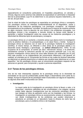 Psicología Clínica Itzel Díaz / Rubén Nuñez
especialmente en consultorios particulares, en hospitales psiquiátricos, en cárceles y
clínicas. Algunos como veremos más adelante se especializan en administrar e interpretar
test de la personalidad, cuyo fin es determinar si una persona requiere tratamiento y, de
ser así, de qué clase.
Casi la mitad de todos los psicólogos se especializa en psicología clínica o consejería.
Los psicólogos clínicos se interesan fundamentalmente en el diagnóstico, causa y
tratamiento de los trastornos psicológicos. Los psicólogos consejeros se interesan
principalmente en los problemas “normales” de ajuste que la mayoría de nosotros enfrenta
en algún momento, como la elección de una carrera o los problemas conyugales. Los
psicólogos clínicos y los consejeros a menudo dividen su tiempo entre atender a
pacientes y realizar investigación sobre las causas de los trastornos psicológicos y la
efectividad de diferentes tipos de psicoterapia y consejería.
La psicología clínica es un excitante y creciente campo que abarca tanto la investigación
como la práctica relativas a la psicopatología y a la salud física y mental. Aunque la
psicología clínica se relaciona con el resto de la psicología mediante la investigación
científica, al mismo tiempo, es diferente a otras áreas de la psicología debido a su
desarrollo social, fisiológico y aprendizaje. La actitud clínica(Korchin, 1976): “Si nos
ocupamos de la compresión, el control (es decir, intervención clínica), o la predicción,
necesitamos conocer la estructura peculiar de una persona particular que, a su vez,
requiere investigación clínica acerca de como tales factores son ordenados por él [sic].
Pero este proceso no es independiente del conocimiento diferencial o del general; en
realidad, es orientado por él. Comprender las formas en las cuales los factores relevantes
se relacionan en general proporciona un sistema que visualiza esas relaciones en un caso
especifico.” Así los psicólogos clínicos usan el conocimiento psicológico respecto de las
personas en general, para comprender y ayudar a personas especificas.
2.4.1 Tareas de los psicólogos clínicos.
Uno de los más interesantes aspectos de la psicología clínica es la diversidad de
actividades en las que los profesionales pueden llegar a desarrollarse como parte de su
trabajo. Aunque la mayoría de los psicólogos están involucrados con alguna en especifico,
en algunas otras están involucrados con varias.
• Investigación.
La mayor parte de la investigación en psicología clínica la llevan a cabo, o la
supervisan, miembros calificados de las universidades y los colegios, aunque
puede haber algunas investigaciones que las conduzcan psicólogos clínicos
que trabajan en sitios de aplicación como son los hospitales y las clínicas. La
investigación en psicología clínica es excesivamente variada en proyectos, que
van desde investigaciones de los problemas que pueden observarse y
estudiarse en animales en un laboratorio hasta la eficacia de cierto tipo de
psicoterapia, para un problema clínico o de hospitales.
9
 