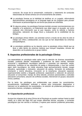 Psicología Clínica Itzel Díaz / Rubén Nuñez
conducta. Se ocupa de la comprensión, evaluación y tratamiento de conductas
relacionadas de manera directa con el funcionamiento del cerebro.
➔ La psicología forense es la habilidad de testificar en un juzgado, reformulando
descubrimientos psicológicos en el lenguaje legal de los juzgados para proveer
información al personal legal de una forma que pueda ser entendida.
➔ En algunos países, los psicólogos forenses también proveen recomendaciones con
respecto a la sentencia y al tratamiento que debe seguir el acusado, así como
cualquier otra información que el juez requiera, como la referida a factores
atenuantes, valoración de riesgo futuro y evaluación de la credibilidad de los
testigos.
➔ La psicología clínica infantil, una actividad común a través de los años ha sido el
trabajo con niños y adolescentes una vez que se han desarrollado los síntomas
psicopatológicos.
➔ La psicología pediátrica se ha descrito como la psicología clínica infantil que se
lleva a cabo dentro de entornos médicos que incluyen hospitales, clínicas del
desarrollo o en la práctica de un grupo médico.
9. Aspectos profesionales de la psicología Clínica
Los especialistas en psicología están aptos para la atención de diversas necesidades
sociales, pudiendo atender necesidades y problemas de salud mental, bienestar
emocional y rehabilitación neurológica (atención a pacientes con depresión, estrés,
adicciones, conflictos en las relaciones de pareja e interpersonales, o que han sufrido
algún daño neurológico), de índole educativa (bajo aprovechamiento escolar, rezago
educativo, aprendizaje y motivación, educación de padres, formación de profesores,
orientación y tutoría educativa, innovación en la enseñanza, educación especial),
organizacionales (estrés y desgaste profesional, capacitación y selección de personal,
educación al consumidor, manejo de clima laboral), procesos psicosociales y culturales
(educación comunitaria, solución de conflictos sociales, intervención en grupos, educación
cívica y política).
Por lo tanto, los psicólogos son profesionales que poseen los conocimientos,
procedimientos, habilidades, actitudes y valores para comprender, diagnosticar e
intervenir en la satisfacción de necesidades y la solución de problemas psicológicos en
escenarios diversos, complejos y cambiantes.
9.1 Capacitación profesional.
Aunque los orígenes de la rama Clínica de la Psicología se pueden rastrear hasta la edad
media, es a partir del Siglo XIX que surgen diferentes teorías, escuelas, o corrientes
psicológicas que han servido a hombres y mujeres para resolver problemas personales,
109
 