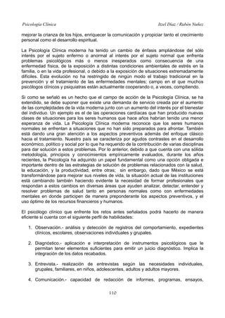 Psicología Clínica Itzel Díaz / Rubén Nuñez
mejorar la crianza de los hijos, enriquecer la comunicación y propiciar tanto el crecimiento
personal como el desarrollo espiritual.
La Psicología Clínica moderna ha tenido un cambio de énfasis ampliándose del sólo
interés por el sujeto enfermo o anormal al interés por el sujeto normal que enfrenta
problemas psicológicos más o menos inesperados como consecuencia de una
enfermedad física, de la exposición a distintas condiciones ambientales de estrés en la
familia, o en la vida profesional, o debido a la exposición de situaciones extremadamente
difíciles. Esta evolución no ha restringido de ningún modo el trabajo tradicional en la
prevención y el tratamiento de las enfermedades mentales; campo en el que muchos
psicólogos clínicos y psiquiatras están actualmente cooperando o, a veces, compitiendo.
Si como se señaló es un hecho que el campo de acción de la Psicología Clínica, se ha
extendido, se debe suponer que existe una demanda de servicio creada por el aumento
de las complejidades de la vida moderna junto con un aumento del interés por el bienestar
del individuo. Un ejemplo es el de las operaciones cardíacas que han producido nuevas
clases de situaciones para los seres humanos que hace años habrían tenido una menor
esperanza de vida. La Psicología Clínica moderna reconoce que los seres humanos
normales se enfrentan a situaciones que no han sido preparados para afrontar. También
está dando una gran atención a los aspectos preventivos además del enfoque clásico
hacia el tratamiento. Nuestro país se caracteriza por agudos contrastes en el desarrollo
económico, político y social por lo que ha requerido de la contribución de varias disciplinas
para dar solución a estos problemas. Por lo anterior, debido a que cuenta con una sólida
metodología, principios y conocimientos empíricamente evaluados, durante los años
recientes, la Psicología ha adquirido un papel fundamental como una opción obligada e
importante dentro de las estrategias de solución de problemas relacionados con la salud,
la educación, y la productividad, entre otras; sin embargo, dado que México se está
transformándose para mejorar sus niveles de vida, la situación actual de las instituciones
está cambiando también haciendo evidente la necesidad de formar profesionales que
respondan a estos cambios en diversas áreas que ayuden analizar, detectar, entender y
resolver problemas de salud tanto en personas normales como con enfermedades
mentales en donde participen de manera preponderante los aspectos preventivos, y el
uso óptimo de los recursos financieros y humanos.
El psicólogo clínico que enfrente los retos antes señalados podrá hacerlo de manera
eficiente si cuenta con el siguiente perfil de habilidades:
1. Observación.- análisis y detección de registros del comportamiento, expedientes
clínicos, escolares, observaciones individuales y grupales.
2. Diagnóstico.- aplicación e interpretación de instrumentos psicológicos que le
permitan tener elementos suficientes para emitir un juicio diagnóstico. Implica la
integración de los datos recabados.
3. Entrevista.- realización de entrevistas según las necesidades individuales,
grupales, familiares, en niños, adolescentes, adultos y adultos mayores.
4. Comunicación.- capacidad de redacción de informes, programas, ensayos,
110
 