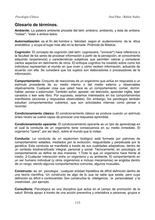 Psicología Clínica Itzel Díaz / Rubén Nuñez
Glosario de términos.
Ambiente: La palabra ambiente procede del latín ambiens, ambientis, y ésta de ambere,
"rodear", "estar a ambos lados.
Autorrealización: es el fin del hombre o felicidad según el eudemonismo de la ética
aristotélica y ocupa el lugar más alto en la llamada Pirámide de Maslow.
Cognición: El concepto de cognición (del latín: cognoscere, "conocer") hace referencia a
la facultad de los seres de procesar información a partir de la percepción, el conocimiento
adquirido (experiencia) y características subjetivas que permiten valorar y considerar
ciertos aspectos en detrimento de otros. El enfoque cognitivo ha insistido sobre como los
individuos representan el mundo en que viven y cómo reciben información, actuando de
acuerdo con ella. Se considera que los sujetos son elaboradores o procesadores de la
información.
Comportamiento: Conjunto de reacciones de un organismo que actúa en respuesta a un
estímulo procedente de su medio interno o del medio externo y observables
objetivamente. Cualquier cosa que usted hace es un comportamiento: comer, dormir,
hablar, pensar o estornudar. También soñar, apostar, ver televisión, aprender inglés, tejer
canastos o leer este libro. Por supuesto, estamos interesados en los comportamientos
manifiestos (acciones y respuestas observables). Sin embargo, los psicólogos también
estudian comportamientos cubiertos, que son actividades internas como pensar o
recordar.
Condicionamiento clásico: El condicionamiento clásico se produce cuando un estímulo
antes neutro se vuelve capaz de provocar una respuesta aprendida.
Condicionamiento operante: El condicionamiento operante es un tipo de aprendizaje en
el cual la conducta de un organismo tiene consecuencia en su medio inmediato. El
organismo "opera", por así decir, sobre el mundo que lo rodea.
Conducta: La conducta de un espécimen biológico está formada por patrones de
comportamiento estables, mediados por la evolución, resguardada y perpetuada por la
genética. Esta conducta se manifestá a través de sus cualidades adaptativas, dentro de
un contexto biodiversificado integral, personal y social. Técnicamente, en psicología, el
comportamiento se define de dos maneras: 1.Todo lo que un organismo hace frente al
medio. 2.Cualquier interacción entre un organismo y su ambiente. El comportamiento en
un ser humano individual (y otros organismos e incluso mecanismos) se engloba dentro
de un rango, siendo algunos comportamientos comunes, algunos inusuales.
Constructo: es, en psicología , cualquier entidad hipotética de difícil definición dentro de
una teoría científica. Un constructo es algo de lo que se sabe que existe, pero cuya
definición es difícil o controvertida. Son constructos la inteligencia , la personalidad y la
creatividad , por ejemplo.
Consultoría: Psicológica es una disciplina que actúa en el campo de promoción de la
salud. Brinda apoyo a través de una acción preventiva y orientativa a personas, grupos e
115
 