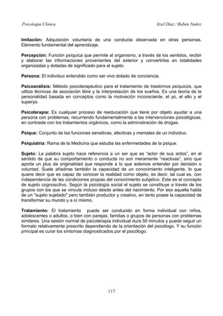 Psicología Clínica Itzel Díaz / Rubén Nuñez
Imitación: Adquisición voluntaria de una conducta observada en otras personas.
Elemento fundamental del aprendizaje.
Percepción: Función psíquica que permite al organismo, a través de los sentidos, recibir
y elaborar las informaciones provenientes del exterior y convertirlas en totalidades
organizadas y dotadas de significado para el sujeto.
Persona: El individuo entendido como ser vivo dotado de conciencia.
Psicoanálisis: Método psicoterapéutico para el tratamiento de trastornos psíquicos, que
utiliza técnicas de asociación libre y la interpretación de los sueños. Es una teoría de la
personalidad basada en conceptos como la motivación inconsciente, el yo, el ello y el
superyo.
Psicoterapia: Es cualquier proceso de reeducación que tiene por objeto ayudar a una
persona con problemas, recurriendo fundamentalmente a las intervenciones psicológicas,
en contraste con los tratamientos orgánicos, como la administración de drogas.
Psique: Conjunto de las funciones sensitivas, afectivas y mentales de un individuo.
Psiquiatría: Rama de la Medicina que estudia las enfermedades de la psique.
Sujeto: La palabra sujeto hace referencia a un ser que es “actor de sus actos”, en el
sentido de que su comportamiento o conducta no son meramente “reactivas”, sino que
aporta un plus de originalidad que responde a lo que solemos entender por decisión o
voluntad. Suele añadirse también la capacidad de un conocimiento inteligente, lo que
quiere decir que es capaz de conocer la realidad como objeto, es decir, tal cual es, con
independencia de las condiciones propias del conocimiento subjetivo. Este es el concepto
de sujeto cognoscitivo. Según la psicología social el sujeto se constituye a través de los
grupos con los que se vincula incluso desde antes del nacimiento. Por eso aquella habla
de un "sujeto sujetado" pero también productor y creativo, en tanto posee la capacidad de
transformar su mundo y a sí mismo.
Tratamiento: El tratamiento puede ser conducido en forma individual con niños,
adolescentes o adultos, o bien con parejas, familias o grupos de personas con problemas
similares. Una sesión normal de psicoterapia individual dura 50 minutos y puede seguir un
formato relativamente prescrito dependiendo de la orientación del psicólogo. Y su función
principal es curar los síntomas diagnosticados por el psicólogo.
117
 