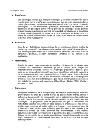 Psicología Clínica Itzel Díaz / Rubén Nuñez
• Enseñanza.
Los psicólogos clínicos que trabajan en colegios y universidades también están
relacionados con la enseñanza, con estudiantes que se están especializado en
psicología (así como estudiantes de otras especialidades que toman cursos de
psicología), y con estudiantes, graduados, aspirantes a la maestría o el
doctorado en psicología clínica Por lo general, la psicología clínica permite
impartir cursos de psicología anormal, personalidad, introducción a la psicología
clínica y psicología infantil. La mayor parte de la enseñanza se lleva a cabo por
medio de la instrucción en los salones de clase, o por medio de la instrucción
individual en la investigación.
• Evaluación.
Una de las habilidades características de los psicólogos clínicos implica la
destreza y preparación para llevar a cabo evaluaciones psicológicas detalladas.
Los psicólogos que trabajan en la práctica clínica, ya sea en una clínica o en su
consultorio particular, dedican cantidades variables de su tiempo a la
evaluación.
• Tratamiento.
Quizás la imagen más común de un psicólogo clínico es la de alguien que
conduce una psicoterapia individual, grupal o familiar. Esta imagen es
razonablemente acertada, porque los psicólogos practicantes dedican gran
parte de su tiempo al ejercicio del tratamiento psicológico, utilizando cualquiera
de las docenas de enfoques psicoterapéuticos. La psicología clínica coloca un
creciente centro en el uso de los tratamientos validados en la investigación
empírica, y que han sido estandarizados por medio de manuales que describen
con detalle los métodos del tratamiento (Chambless y Hollon, 1998; Woody y
sanderson, 1988).
• Prevención.
Aunque la prevención en la psicopatología es una gran prioridad para todos los
profesionales del área de la salud mental, se dedica mucho menos tiempo y
esfuerzo a la prevención en comparación con el tratamiento de los problemas
de salid mental. Las razones de la falta de atención para la prevención son
complejas. Los programas para la prevención incluyen la enseñanza de
habilidades sociales para niños en edad escolar, la enseñanza de las formas
adultas para enfrentar el estrés relativo al trabajo y sus consecuencias, la
colaboración con familias que enfrentan posibles efectos del divorcio y la
enseñanza acerca de cómo enfrentar las enfermedades y los efectos
secundarios adversos del tratamiento a pacientes que padecen enfermedades
físicas. La prevención de los trastornos médicos y psicológicos puede ser, a la
larga, mucho menos costosa que el tratamiento de los trastornos una vez que
éstos aparecen.
10
 