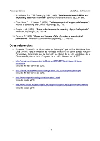 Psicología Clínica Itzel Díaz / Rubén Nuñez
17. Achenbach, T.M. Y McConaughy, S.H. (1996). “Relations between DSM-IV and
empirically based assessment.” School psychology Reviews, 25, 329 -341.
18. Chambless, D.L. Y Hollon, S. (1998) “Defining empiricalll supported therapies”.
Journal of consulting and Clinical Psychology, 66, 7-18.
19. Gough, H. G. (1971), “Some reflections on the meaning of psychodiagnosis”.
American psychilogist, 26, 160 -167.
20. Parsons, T.(1951), “Illness and the role of the physician: a sociological
perspective”. American Journal of orthopsychiatry, 21, 452-460.
Otras referencias:
• Ponencia "Formación de Licenciados en Psicología", por la Dra. Godeleva Rosa
Ortíz Viveros. Foro: Formación de Recursos Humanos en Salud, Estado Actual y
Perspectiva. Organizado por la Comisión de Salud de la LIX Legislatura de la
Cámara de Diputados del H. Congreso de la Unión. Noviembre 23, 2005.
• http://formacion-mexico.universiablogs.net/2009/11/26/psicologia-clinica-o-
psiquiatria/
Visitada: 17 de Febrero de 2010.
• http://formacion-mexico.universiablogs.net/2009/05/15/mago-o-psicologo/
Visitada: 17 de Febrero de 2010.
• http://www.uaq.mx/psicologia/lamision/etica2.html
Visitada: Marzo 2010.
• http://www.anuies.mx/servicios/p_anuies/publicaciones/revsup/res072/txt5.htm#2
Visitada: Marzo 2010.
119
 