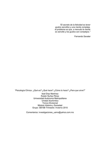 “El secreto de la felicidad es tener
gustos sencillos y una mente compleja,
el problema es que, a menudo la mente
es sencilla y los gustos son complejos.”
Fernando Savater
“Psicología Clínica: ¿Qué es? ¿Qué hace? ¿Cómo lo hace? ¿Para que sirve?”
Itzel Díaz Martínez
Rubén Nuñez Pérez
Universidad Autónoma Metropolitana
Unidad Xochimilco
Tronco Divisional
Módulo Historia y Sociedad
Grupo: SB16B Trimestre: Invierno 2010
Comentarios: investigaciones_uamx@yahoo.com.mx
 