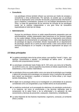 Psicología Clínica Itzel Díaz / Rubén Nuñez
• Consultoría.
Los psicólogos clínicos también ofrecen sus servicios por medio de consejos y
consultorías a otros profesionales. Por ejemplo, es posible que un psicólogo
clínico se desempeñe como consultor de escuela, proporcionando información y
guía a maestros y orientadores, quienes a su vez trabajan directamente con los
niños. La base de operaciones de los servicios de consulta de los psicólogos
puede ser la práctica independiente o una gran firma de consultoría
especializada en este tipo de trabajo.
• Administración.
Aunque los psicólogos clínicos no están específicamente preparados para ser
administradores, pueden desempeñar tales posiciones en los diversos lugares
en los cuales trabajan. Dichas posiciones incluyen el desempeño como director
del programa de entrenamiento en psicología clínica, dentro del departamento
de psicología de alguna universidad, director responsable de un departamento
de psicología, director de un centro de salud mental, o bien como director de los
servicios psicológicos en un hospital, o de alguna organización de apoyo a la
salud.
2.5 Ideas principales
➔ La palabra psicología viene de las raíces psique, que significa “mente” y logos, que
significa “conocimiento o estudio”. La psicología se define como el estudio
científico del comportamiento humano.
➔ La psicología considerada hasta finales del S. XIX como una rama de la filosofía,
se confirmó como una ciencia especifica recurriendo al método experimental, a las
estadísticas y a los modelos matemáticos.
➔ La psicología clínica se puede definir como una rama de la psicología que investiga
y aplica los principios de la psicología a la situación única y exclusiva del paciente,
para reducir sus tensiones y ayudarlo a funcionar en forma eficaz y con mayor
sentido (Goldenberg, 1973).
➔ El objeto de la psicología clínica es la investigación en profundidad de la persona
considerada como una singularidad y cuyo modelo teórico es el psicoanálisis.
➔ La medicina conductual, es la encargada de relacionar a la psicología conductual y
a la medicina, así como el conocimiento y las técnicas relevantes para la
comprensión de la salud física y de la enfermedad y la aplicación de este
conocimiento y técnicas de prevención, evaluación, tratamiento y rehabilitación.
➔ La salud depende de tres factores importantes: organismo, conducta y el ambiente
(físico y social).
11
 
