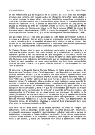 Psicología Clínica Itzel Díaz / Rubén Nuñez
en las instalaciones que se ocupaban de los adultos. En esos años, los psicólogos
ampliaron sus horizontes con nuevas pruebas de inteligencia para niños y para adultos, y
con otras pruebas de personalidad, intereses, habilidades específicas, emociones y
cualidades. Los instrumentos más comunes de esa época fueron: la prueba de habilidad
musical de Seashore (1919), la prueba de asociación de palabras de Jung (1919), la
prueba de manchas de tinta de Rorschach (1921), la prueba de analogías de Miller
(1926), la prueba de Goodenough “dibujo de la figura humana” (1926), la prueba de
intereses vocacionales importantes (1927), la prueba de apercepción temática (1935), la
prueba gestáltica de Bender (1938), y la escala de inteligencia Weschler-Bellevue (1939).
Los psicólogos clínicos y los otros psicólogos de esta época comenzaban también a
investigar y a adelantar teorías sobre temas tan importantes para la Psicología clínica
como la naturaleza de la personalidad, el origen de la inteligencia del ser humano, las
causas de los desórdenes del comportamiento, la naturaleza y las posibles aplicaciones
de la hipnosis, y las relaciones entre el aprendizaje y las desviaciones.
En Estados Unidos, poco a poco los psicólogos comenzaron a dar tratamiento y a
dedicarse la práctica privada. Ese nuevo aspecto de la actividad de los psicólogos se
desarrolló gracias a las circunstancias en que trabajaban, la naturaleza misma del
instrumental científico de que disponían y el deseo de lograr un status profesional más
alto. Comenzar a dar tratamiento permitió también que los psicólogos clínicos accedieran
a funciones mejor pagadas y de mayor responsabilidad, que dependieran menos de las
pruebas para tener contacto con la gente, y que se implicara no con un aspecto sino con
“todo el paciente”.
Al comenzar la Segunda Guerra Mundial todavía no había programas oficiales de
formación para Psicología clínica. Para trabajar como psicólogo clínico (o sea para hacer
pruebas mentales) lo único que se necesitaba era haber recibido algunos cursos para
aplicar pruebas, algunos de psicología anormal, quizás algo sobre desarrollo infantil, y
tener “interés por la gente”. Esto hacía que fuera muy poco claro lo que significaba ser
psicólogo clínico. Por esta razón ellos se sentían un poco frustrados, porque además de
sentirse incómodos por estar catalogados como profesionistas de segunda clase al ser
confundidos con técnicos de pruebas psicológicas, recibían muy poca ayuda de sus
colegas de las universidades y de la APA que no se interesaban por mejorar su imagen
estableciendo cursos normalizados de formación o exigiendo certificados oficiales. Los
departamentos de Psicología de las universidades no aceptaban la validez de la
psicología aplicada, así que les tomo mucho tiempo para llegar al reconocimiento de la
psicología clínica. Así que los psicólogos decidieron formar otra organización (1937) ahora
llamada American Association of Applied Psychology (AAAP), con departamentos de
Psicología clínica, de consultoría, educativa e industrial. Esta organización duró ocho
años antes de unirse nuevamente a la APA.
Para fines de los años treinta ya se estaba operando en todos los campos que
actualmente tiene la psicología clínica: sus seis funciones (evaluación, tratamiento,
investigación, enseñanza, consultoría y administración) ya habían aparecido, y aunque no
todas habían prosperado, la Psicología Clínica había salido de las clínicas, donde estuvo
confinada hasta entonces, a los hospitales, prisiones y otros lugares. Ya trabajaba con
niños y con adultos, y había una tendencia muy fuerte a considerarla como rama
16
 