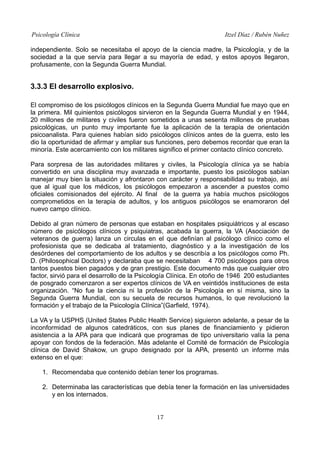 Psicología Clínica Itzel Díaz / Rubén Nuñez
independiente. Solo se necesitaba el apoyo de la ciencia madre, la Psicología, y de la
sociedad a la que servía para llegar a su mayoría de edad, y estos apoyos llegaron,
profusamente, con la Segunda Guerra Mundial.
3.3.3 El desarrollo explosivo.
El compromiso de los psicólogos clínicos en la Segunda Guerra Mundial fue mayo que en
la primera. Mil quinientos psicólogos sirvieron en la Segunda Guerra Mundial y en 1944,
20 millones de militares y civiles fueron sometidos a unas sesenta millones de pruebas
psicológicas, un punto muy importante fue la aplicación de la terapia de orientación
psicoanalista. Para quienes habían sido psicólogos clínicos antes de la guerra, esto les
dio la oportunidad de afirmar y ampliar sus funciones, pero debemos recordar que eran la
minoría. Este acercamiento con los militares significo el primer contacto clínico concreto.
Para sorpresa de las autoridades militares y civiles, la Psicología clínica ya se había
convertido en una disciplina muy avanzada e importante, puesto los psicólogos sabían
manejar muy bien la situación y afrontaron con carácter y responsabilidad su trabajo, así
que al igual que los médicos, los psicólogos empezaron a ascender a puestos como
oficiales comisionados del ejército. Al final de la guerra ya había muchos psicólogos
comprometidos en la terapia de adultos, y los antiguos psicólogos se enamoraron del
nuevo campo clínico.
Debido al gran número de personas que estaban en hospitales psiquiátricos y al escaso
número de psicólogos clínicos y psiquiatras, acabada la guerra, la VA (Asociación de
veteranos de guerra) lanza un circulas en el que definían al psicólogo clínico como el
profesionista que se dedicaba al tratamiento, diagnóstico y a la investigación de los
desórdenes del comportamiento de los adultos y se describía a los psicólogos como Ph.
D. (Philosophical Doctors) y declaraba que se necesitaban 4 700 psicólogos para otros
tantos puestos bien pagados y de gran prestigio. Este documento más que cualquier otro
factor, sirvió para el desarrollo de la Psicología Clínica. En otoño de 1946 200 estudiantes
de posgrado comenzaron a ser expertos clínicos de VA en veintidós instituciones de esta
organización. “No fue la ciencia ni la profesión de la Psicología en sí misma, sino la
Segunda Guerra Mundial, con su secuela de recursos humanos, lo que revolucionó la
formación y el trabajo de la Psicología Clínica”(Garfield, 1974).
La VA y la USPHS (United States Public Health Service) siguieron adelante, a pesar de la
inconformidad de algunos catedráticos, con sus planes de financiamiento y pidieron
asistencia a la APA para que indicará que programas de tipo universitario valía la pena
apoyar con fondos de la federación. Más adelante el Comité de formación de Psicología
clínica de David Shakow, un grupo designado por la APA, presentó un informe más
extenso en el que:
1. Recomendaba que contenido debían tener los programas.
2. Determinaba las características que debía tener la formación en las universidades
y en los internados.
17
 