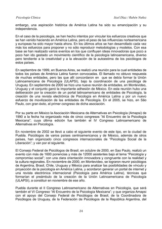 Psicología Clínica Itzel Díaz / Rubén Nuñez
embargo, una aspiración histórica de América Latina ha sido su emancipación y su
independencia.
En el caso de la psicología, se han hecho intentos por vincular los esfuerzos creativos que
se han venido haciendo en América Latina, pero el peso de las influencias norteamericana
y europeas ha sido mayor hasta ahora. En los últimos años se han desarrollado cada vez
más los esfuerzos para proponer y no sólo reproducir metodologías y modelos. Con esa
base se han realizado varios eventos en los que confluyen ideas innovadoras que poco a
poco han ido gestado un movimiento científico de la psicología latinoamericana, diverso
pero tendiente a la creatividad y a la elevación de la autoestima de los psicólogos de
estos países.
En septiembre de 1999, en Buenos Aires, se realizó una reunión para la cual entidades de
todos los países de América Latina fueron convocadas. El llamado no obtuvo respuesta
de muchas entidades, pero las que allí concordaron en que se debía formar la Unión
Latinoamericana de Psicología (ULAPSI), bajo la coordinación de una psicóloga de
Uruguay. En septiembre de 2000 se hizo una nueva reunión de entidades, en Montevideo,
Uruguay y el conjunto ganó la importante adhesión de México. En esta reunión hubo una
deliberación por la creación de un portal latinoamericano de entidades de Psicología, la
creación de una revista electrónica de Psicología en América Latina y por un nuevo
esfuerzo de movilización de las entidades de Psicología. En el 2005, se hizo, en São
Paulo, con gran éxito, el primer congreso de dicha asociación.
Por su parte en México la Asociación Mexicana de Alternativas en Psicología (Amapsi) de
1990 a la fecha ha organizado más de cinco congresos “Al Encuentro de la Psicología
Mexicana”; cuya última edición fue también el IV Congreso Latinoamericano de
Alternativas en Psicología.
En noviembre de 2002 se llevó a cabo el siguiente evento de este tipo, en la ciudad de
Puebla. Psicólogos de varios países centroamericanos y de México, además de otros
países, han organizado cinco congresos internacionales de “Psicología Social de la
Liberación”; y van por el siguiente.
El Consejo Federal de Psicólogos de Brasil, en octubre de 2000, en Sao Paulo, realizó un
evento con más de 1600 ponencias y más de 12000 asistentes bajo el tema “Psicología y
compromiso social”; con una clara orientación innovadora y congruente con la realidad y
la cultura regionales. En noviembre de 2000, en Montevideo, se lograron reunir psicólogos
de Argentina, Brasil, Chile, Uruguay y México para analizar las posibilidades de vínculo y
proyección de la psicología en América Latina, y acordaron generar un portal de internet y
una revista electrónica internacional (Psicología para América Latina), técnicas que
formarían el preámbulo de la creación de la Unión Latinoamericana de Psicología
(ULAPSI), a constituir en noviembre de ese año.
Puebla durante el II Congreso Latinoamericano de Alternativas en Psicología, que será
también el VI Congreso “Al Encuentro de la Psicología Mexicana”; y que organiza Amapsi
con el apoyo del Consejo Federal de Psicólogos de Brasil, de la Coordinadora de
Psicólogos de Uruguay, de la Federación de Psicólogos de la República Argentina, del
24
 