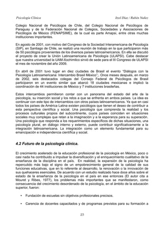 Psicología Clínica Itzel Díaz / Rubén Nuñez
Colegio Nacional de Psicólogos de Chile, del Colegio Nacional de Psicólogos de
Paraguay y de la Federación Nacional de Colegios, Sociedades y Asociaciones de
Psicólogos de México (FENAPSIME), de la cual es parte Amapsi, entre otras muchas
instituciones importantes.
En agosto de 2001, con motivo del Congreso de la Sociedad Interamericana de Psicología
(SIP), en Santiago de Chile, se realizó una reunión de trabajo en la que participaron más
de 50 psicólogos provenientes de los diversos países latinoamericanos. En ella se discutió
el proyecto de crear la Unión Latinoamericana de Psicología (ULAPSI). Cabe destacar
que nuestra universidad la UAM-Xochimilco sirvió de sede para el III Congreso de ULAPSI
el mes de noviembre del año 2009.
En abril de 2001 tuvo lugar en diez ciudades de Brasil el evento “Diálogos con la
Psicología Latinoamericana: Intercambio Brasil México”;. Once meses después, en marzo
de 2002, seis destacados colegas del Consejo Federal de Psicólogos de Brasil
participaron en un evento similar que abarcó 18 ciudades mexicanas e implicó la
coordinación de 44 instituciones de México y 7 instituciones brasileñas.
Estos intercambios permitieron contar con un panorama del estado del arte de la
psicología, su inserción social y los retos a que se enfrenta en ambos países. La idea es
continuar con este tipo de intercambios con otros países latinoamericanos. Ya que en casi
todos los países de América Latina existen psicólogos que tienen el deseo de contribuir a
esta perspectiva científica y social. Una psicología que comprenda la realidad y los
procesos culturales propios del subcontinente, cuyos países coinciden en situaciones
sociales muy complejas que retan a la imaginación y a la esperanza para su superación.
Una psicología que responda a los requerimientos específicos de dichas situaciones, una
psicología plural, en diálogo interno y externo, puede contribuir significativamente a la
integración latinoamericana. La integración como un elemento fundamental para su
emancipación e independencia científica y social.
4.2 Futuro de la psicología clínica.
El crecimiento acelerado de la educación profesional de la psicología en México, poco o
casi nada ha contribuido a impulsar la diversificación y el enriquecimiento cualitativo de la
enseñanza de la disciplina en el país. En realidad, la expansión de la psicología ha
repercutido más bajo el signo de un empobrecimiento general de la calidad de sus
funciones educativas, que en lo referente al desarrollo, la renovación o la innovación de
sus quehaceres esenciales. De acuerdo con un estudio realizado hace doce años sobre el
estado de la enseñanza de la psicología en el país en ese entonces (El autor cita a
Mouret y Ribes, 1977), los problemas más importantes que se manifestaron, como
consecuencia del crecimiento desordenado de la psicología, en el ámbito de la educación
superior, fueron:
• Fundación de escuelas sin objetivos profesionales precisos.
• Carencia de docentes capacitados y de programas previstos para su formación a
25
 
