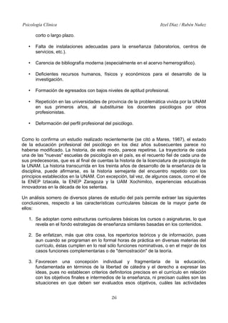 Psicología Clínica Itzel Díaz / Rubén Nuñez
corto o largo plazo.
• Falta de instalaciones adecuadas para la enseñanza (laboratorios, centros de
servicios, etc.).
• Carencia de bibliografía moderna (especialmente en el acervo hemerográfico).
• Deficientes recursos humanos, físicos y económicos para el desarrollo de la
investigación.
• Formación de egresados con bajos niveles de aptitud profesional.
• Repetición en las universidades de provincia de la problemática vivida por la UNAM
en sus primeros años, al substituirse los docentes psicólogos por otros
profesionistas.
• Deformación del perfil profesional del psicólogo.
Como lo confirma un estudio realizado recientemente (se citó a Mares, 1987), el estado
de la educación profesional del psicólogo en los diez años subsecuentes parece no
haberse modificado. La historia, de este modo, parece repetirse. La trayectoria de cada
una de las "nuevas" escuelas de psicología en el país, es el recuento fiel de cada una de
sus predecesoras, que es al final de cuentas la historia de la licenciatura de psicología de
la UNAM. La historia transcurrida en los treinta años de desarrollo de la enseñanza de la
disciplina, puede afirmarse, es la historia semejante del encuentro repetido con los
principios establecidos en la UNAM. Con excepción, tal vez, de algunos casos, como el de
la ENEP Iztacala, la ENEP Zaragoza y la UAM Xochimilco, experiencias educativas
innovadoras en la década de los setentas.
Un análisis somero de diversos planes de estudio del país permite extraer las siguientes
conclusiones, respecto a las características curriculares básicas de la mayor parte de
ellos:
1. Se adoptan como estructuras curriculares básicas los cursos o asignaturas, lo que
revela en el fondo estrategias de enseñanza similares basadas en los contenidos.
2. Se enfatizan, más que otra cosa, los repertorios teóricos y de información, pues
aun cuando se programan en lo formal horas de práctica en diversas materias del
currículo, éstas cumplen en lo real sólo funciones nominativas, o en el mejor de los
casos funciones complementarias o de "demostración" de la teoría.
3. Favorecen una concepción individual y fragmentaria de la educación,
fundamentada en términos de la libertad de cátedra y el derecho a expresar las
ideas, pues no establecen criterios definitorios precisos en el currículo en relación
con los objetivos finales e intermedios de la enseñanza, ni precisan cuáles son las
situaciones en que deben ser evaluados esos objetivos, cuáles las actividades
26
 