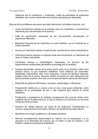 Psicología Clínica Itzel Díaz / Rubén Nuñez
didácticas que se emplearían, y, finalmente, cuáles las estrategias de evaluación
utilizables, que normen claramente las funciones educativas por desarrollar.
Algunos de los problemas educativos que tales estructuras curriculares propician, son:
• Cursos formalmente seriados en el currículo, pero con contenidos o conocimientos
realmente poco secuenciados en la práctica.
• Falta de coordinación transversal de los conocimientos considerados en
asignaturas diferentes.
• Repetición frecuente de los contenidos en cursos distintos, aun en materias de un
mismo semestre.
• Cursos con información teórica o experimental, muchas de las veces contradictoria.
• Información teórica excesiva en algunas áreas del conocimiento, en detrimento de
otras no menos importantes.
• Contenidos teóricos y metodológicos irrelevantes, en términos de los
requerimientos profesionales planteados al psicólogo por la sociedad.
• Excesiva teorización, incluso de la propia teoría, pues no se concibe a ésta como
práctica teórica, lo que implicaría establecer, como objetivos por desarrollar,
habilidades cognoscitivas tales como búsqueda y lectura de literatura relevante,
análisis crítico de la misma, discusión abierta de puntos de vista, elaboración por
escrito de ideas, etcétera, sino sólo como simple asimilación pasiva de información.
• Desarrollo de prácticas deficientes y rutinarias, cuando llegan a efectuarse.
• Programación distinta de un mismo curso en dos o más grupos diferentes, como
resultado de la contratación de dos o más maestros para impartir la misma
asignatura.
• Proliferación y coexistencia de múltiples concepciones del currículo, tantas como
maestros hay en la planta docente, lo que se traduce en la presencia de una serie
infinita de microcurrículos.
• Ausencia de trabajo colectivo por parte de los profesores, fundamentado en
normas y prescripciones curriculares, debido a la inexistencia de estas últimas.
• Semestres con cargas académicas y de trabajo excesivas.
• Alumnos completamente desorientados en relación con su preparación y a su
ubicación en el desarrollo del currículo, por no existir un plan de estudios y una
tradición académica claramente establecida.
27
 