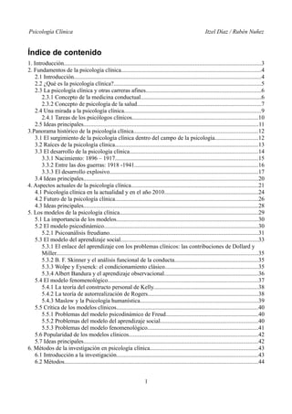 Psicología Clínica Itzel Díaz / Rubén Nuñez
Índice de contenido
1. Introducción......................................................................................................................................3
2. Fundamentos de la psicología clínica...............................................................................................4
2.1 Introducción...............................................................................................................................4
2.2 ¿Qué es la psicología clínica?....................................................................................................5
2.3 La psicología clínica y otras carreras afines..............................................................................6
2.3.1 Concepto de la medicina conductual..................................................................................6
2.3.2 Concepto de psicología de la salud....................................................................................7
2.4 Una mirada a la psicología clínica.............................................................................................9
2.4.1 Tareas de los psicólogos clínicos.....................................................................................10
2.5 Ideas principales.......................................................................................................................11
3.Panorama histórico de la psicología clínica....................................................................................12
3.1 El surgimiento de la psicología clínica dentro del campo de la psicología.............................12
3.2 Raíces de la psicología clínica.................................................................................................13
3.3 El desarrollo de la psicología clínica.......................................................................................14
3.3.1 Nacimiento: 1896 – 1917.................................................................................................15
3.3.2 Entre las dos guerras: 1918 -1941....................................................................................16
3.3.3 El desarrollo explosivo.....................................................................................................17
3.4 Ideas principales......................................................................................................................20
4. Aspectos actuales de la psicología clínica......................................................................................21
4.1 Psicología clínica en la actualidad y en el año 2010................................................................24
4.2 Futuro de la psicología clínica.................................................................................................26
4.3 Ideas principales......................................................................................................................28
5. Los modelos de la psicología clínica..............................................................................................29
5.1 La importancia de los modelos................................................................................................30
5.2 El modelo psicodinámico.........................................................................................................30
5.2.1 Psicoanálisis freudiano.....................................................................................................31
5.3 El modelo del aprendizaje social.............................................................................................33
5.3.1 El enlace del aprendizaje con los problemas clínicos: las contribuciones de Dollard y
Miller.........................................................................................................................................35
5.3.2 B. F. Skinner y el análisis funcional de la conducta.........................................................35
5.3.3 Wolpe y Eysenck: el condicionamiento clásico...............................................................35
5.3.4 Albert Bandura y el aprendizaje observacional................................................................36
5.4 El modelo fenomenológico......................................................................................................37
5.4.1 La teoría del constructo personal de Kelly.......................................................................38
5.4.2 La teoría de autorrealización de Rogers...........................................................................38
5.4.3 Maslow y la Psicología humanística................................................................................39
5.5 Crítica de los modelos clínicos................................................................................................40
5.5.1 Problemas del modelo psicodinámico de Freud...............................................................40
5.5.2 Problemas del modelo del aprendizaje social..................................................................40
5.5.3 Problemas del modelo fenomenológico...........................................................................41
5.6 Popularidad de los modelos clínicos........................................................................................42
5.7 Ideas principales......................................................................................................................42
6. Métodos de la investigación en psicología clínica.........................................................................43
6.1 Introducción a la investigación................................................................................................43
6.2 Métodos...................................................................................................................................44
1
 