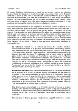 Psicología Clínica Itzel Díaz / Rubén Nuñez
El modelo freudiano psicodinámico se basó en un número reducido de principios
fundamentales. Uno de estos es el determinismo psíquico, una creencia acerca de que la
conducta no ocurre al azar sino de acuerdo con causas identificables que en algunas
ocasiones son manifiestas y en otras se ocultan tanto de la vista de los observadores
externos como del mismo individuo que se comparta de una determinada manera. Desde
esta perspectiva, la mayoría si no todas las conductas se consideran significativas ya que
pueden proporcionar pistas para los conflictos y motivaciones latentes.
Freud se refería a al creencia de que los patrones de conducta humana se derivan de una
lucha continua entre el deseo del individuo para satisfacer sus instintos innatos sexuales y
agresivos y la necesidad de considerar las exigencias, normas y realidades del mundo
externo. Él consideraba que cada individuo se enfrentaba a una búsqueda que perduraba
toda la vida para encontrar la forma de expresar las tendencias instintivas socialmente
inapropiadas sin contraer el castigo físico u otras consecuencias negativas. Freud
consideraba que la mente humana era un tipo de arena donde lo que la persona desea
hacer (el instinto) debe lidiar con los dictámenes más limitantes de lo que puede o debe
hacer (la razón y la moralidad) y donde se tiene que lograr determinadas soluciones de
manera dolorosa.
• La estructura mental: En el sistema de Freud, los instintos primitivos
inconscientes constituyen el id, que está presente desde el nacimiento y contiene
toda la energía psíquica o libido disponible para motivar la conducta. El id busca la
gratificación de los deseos si tolerar la demora, y por lo tanto se dice que opera con
base en el principio del placer. A medida que crece el recién nacido el mundo le
pone limitaciones y entonces se desarrolla el ego como una ramificación
parcialmente consciente y parcialmente inconsciente del id y comienza a encontrar
válvulas de escape para la expresión instintiva, el ego actúa en el principio de la
realidad. Un tercer componente mental, denominado superego, es también el
resultado de la influencia socializante de la realidad, equivale a lo que llamamos
“conciencia”, ya que el término implica las enseñanzas familiares y culturales
acerca de la ética, la moral y los valores.
• Mecanismos de defensa: La estructura mental tripartita de Freud constantemente
se ve embrollada en conflictos internos y como resultado de ello se genera la
ansiedad. El ego mantiene alejados a los conflictos de la conciencia, para esto
utiliza los mecanismos de defensas. Uno de los mecanismos más conocidos es la
represión en que el ego “detiene” la entrada en la conciencia de un pensamiento,
memoria, sentimiento o impulso, que se consideran inaceptables. La represión
requiere de un esfuerzo constante, y los contenidos indeseables pueden amenazar
“salir a la superficie” en determinados momentos.
Otra defensa que emplea el ego es la formación reactiva, en la cual la persona
piensa y actúa de una manera completamente opuesta al impulso inconsciente. El
mecanismo de desplazamiento en realidad permite cierto grado de expresión de los
impulsos del id, pero dirige dicha expresión hacia objetos o personas menos
peligrosos.
El mecanismo de defensa que para Freud era más adaptable en términos sociales
31
 