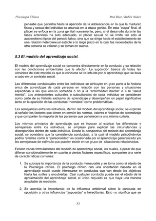Psicología Clínica Itzel Díaz / Rubén Nuñez
pensaba que persistía hasta la aparición de la adolescencia en la que la madurez
física y sexual del individuo se anuncia en la etapa genital. En esta “etapa” final, el
placer se enfoca en la zona genital nuevamente, pero, si el desarrollo durante las
fases anteriores ha sido adecuado, el placer sexual no se limita tan sólo al
autoerotismo típico del periodo fálico, sino que se dirige hacia el establecimiento de
una relación heterosexual estable a lo largo plazo en la cual las necesidades de la
otra persona se valoran y se toman en cuenta.
5.3 El modelo del aprendizaje social.
El modelo del aprendizaje social se concentra directamente en la conducta y su relación
con las condiciones ambientales que la afectan. La suposición básica de todas las
versiones de este modelo es que la conducta se ve influida por el aprendizaje que se lleva
a cabo en un contexto social.
Las diferencias conductuales entre los individuos se atribuyen en gran parte a la historia
única de aprendizaje de cada persona en relación con las personas y situaciones
específicas a las que estuvo sometida o no a la “enfermedad mental” o a la “salud
mental”. Los antecedentes culturales o subculturales de cada individuo se consideran
como parte de su historia exclusiva de aprendizaje y desempeñan un papel significativo
tanto en la aparición de las conductas “normales” como problemáticas.
Las semejanzas entre los individuos, dentro del modelo del aprendizaje social, se explican
al señalar los factores que tienen en común las normas, valores e historias de aprendizaje
y que comparten la mayoría de las personas que pertenecen a una misma cultura.
Los mismos principios de aprendizaje que se invocan al explicar las diferencias y
semejanzas entre los individuos, se emplean para explicar las circunstancias y
discrepancias dentro de cada individuo. Desde la perspectiva del modelo del aprendizaje
social, se considera que la consistencia conductual, a la cual el modelo psicodinámico
podría referirse como la “personalidad” es ocasionada por el aprendizaje generalizado y/o
las semejanzas de estímulo que pueden existir en un grupo de situaciones relacionadas.
Existen varias formulaciones del modelo de aprendizaje social, las cuales, a pesar de que
difieran considerablemente en cuanto a ciertos factores específicos, comparten una serie
de características comunes:
1. Se subraya la importancia de la conducta mensurable y se toma como el objeto de
la Psicología clínica. El psicólogo clínico con una orientación basada en el
aprendizaje social puede interesarse en conductas que van desde las objetivas
hasta las sutiles y encubiertas. Casi cualquier conducta puede ser el objeto de la
aproximación del aprendizaje social; el único requisito es que haya una manera
aceptable de medición.
2. Se acentúa la importancia de la influencia ambiental sobre la conducta en
oposición a otras influencias “supuestas” o hereditarias. Esto no significa que se
33
 