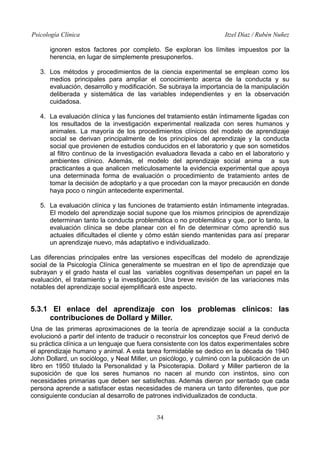 Psicología Clínica Itzel Díaz / Rubén Nuñez
ignoren estos factores por completo. Se exploran los límites impuestos por la
herencia, en lugar de simplemente presuponerlos.
3. Los métodos y procedimientos de la ciencia experimental se emplean como los
medios principales para ampliar el conocimiento acerca de la conducta y su
evaluación, desarrollo y modificación. Se subraya la importancia de la manipulación
deliberada y sistemática de las variables independientes y en la observación
cuidadosa.
4. La evaluación clínica y las funciones del tratamiento están íntimamente ligadas con
los resultados de la investigación experimental realizada con seres humanos y
animales. La mayoría de los procedimientos clínicos del modelo de aprendizaje
social se derivan principalmente de los principios del aprendizaje y la conducta
social que provienen de estudios conducidos en el laboratorio y que son sometidos
al filtro continuo de la investigación evaluadora llevada a cabo en el laboratorio y
ambientes clínico. Además, el modelo del aprendizaje social anima a sus
practicantes a que analicen meticulosamente la evidencia experimental que apoya
una determinada forma de evaluación o procedimiento de tratamiento antes de
tomar la decisión de adoptarlo y a que procedan con la mayor precaución en donde
haya poco o ningún antecedente experimental.
5. La evaluación clínica y las funciones de tratamiento están íntimamente integradas.
El modelo del aprendizaje social supone que los mismos principios de aprendizaje
determinan tanto la conducta problemática o no problemática y que, por lo tanto, la
evaluación clínica se debe planear con el fin de determinar cómo aprendió sus
actuales dificultades el cliente y cómo están siendo mantenidas para así preparar
un aprendizaje nuevo, más adaptativo e individualizado.
Las diferencias principales entre las versiones específicas del modelo de aprendizaje
social de la Psicología Clínica generalmente se muestran en el tipo de aprendizaje que
subrayan y el grado hasta el cual las variables cognitivas desempeñan un papel en la
evaluación, el tratamiento y la investigación. Una breve revisión de las variaciones más
notables del aprendizaje social ejemplificará este aspecto.
5.3.1 El enlace del aprendizaje con los problemas clínicos: las
contribuciones de Dollard y Miller.
Una de las primeras aproximaciones de la teoría de aprendizaje social a la conducta
evolucionó a partir del intento de traducir o reconstruir los conceptos que Freud derivó de
su práctica clínica a un lenguaje que fuera consistente con los datos experimentales sobre
el aprendizaje humano y animal. A esta tarea formidable se dedico en la década de 1940
John Dollard, un sociólogo, y Neal Miller, un psicólogo, y culminó con la publicación de un
libro en 1950 titulado la Personalidad y la Psicoterapia. Dollard y Miller partieron de la
suposición de que los seres humanos no nacen al mundo con instintos, sino con
necesidades primarias que deben ser satisfechas. Además dieron por sentado que cada
persona aprende a satisfacer estas necesidades de manera un tanto diferentes, que por
consiguiente conducían al desarrollo de patrones individualizados de conducta.
34
 