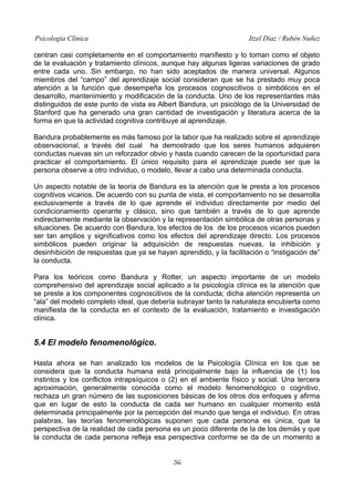 Psicología Clínica Itzel Díaz / Rubén Nuñez
centran casi completamente en el comportamiento manifiesto y lo toman como el objeto
de la evaluación y tratamiento clínicos, aunque hay algunas ligeras variaciones de grado
entre cada uno. Sin embargo, no han sido aceptados de manera universal. Algunos
miembros del “campo” del aprendizaje social consideran que se ha prestado muy poca
atención a la función que desempeña los procesos cognoscitivos o simbólicos en el
desarrollo, mantenimiento y modificación de la conducta. Uno de los representantes más
distinguidos de este punto de vista es Albert Bandura, un psicólogo de la Universidad de
Stanford que ha generado una gran cantidad de investigación y literatura acerca de la
forma en que la actividad cognitiva contribuye al aprendizaje.
Bandura probablemente es más famoso por la labor que ha realizado sobre el aprendizaje
observacional, a través del cual ha demostrado que los seres humanos adquieren
conductas nuevas sin un reforzador obvio y hasta cuando carecen de la oportunidad para
practicar el comportamiento. El único requisito para el aprendizaje puede ser que la
persona observe a otro individuo, o modelo, llevar a cabo una determinada conducta.
Un aspecto notable de la teoría de Bandura es la atención que le presta a los procesos
cognitivos vicarios. De acuerdo con su punta de vista, el comportamiento no se desarrolla
exclusivamente a través de lo que aprende el individuo directamente por medio del
condicionamiento operante y clásico, sino que también a través de lo que aprende
indirectamente mediante la observación y la representación simbólica de otras personas y
situaciones. De acuerdo con Bandura, los efectos de los de los procesos vicarios pueden
ser tan amplios y significativos como los efectos del aprendizaje directo. Los procesos
simbólicos pueden originar la adquisición de respuestas nuevas, la inhibición y
desinhibición de respuestas que ya se hayan aprendido, y la facilitación o “instigación de”
la conducta.
Para los teóricos como Bandura y Rotter, un aspecto importante de un modelo
comprehensivo del aprendizaje social aplicado a la psicología clínica es la atención que
se preste a los componentes cognoscitivos de la conducta; dicha atención representa un
“ala” del modelo completo ideal, que debería subrayar tanto la naturaleza encubierta como
manifiesta de la conducta en el contexto de la evaluación, tratamiento e investigación
clínica.
5.4 El modelo fenomenológico.
Hasta ahora se han analizado los modelos de la Psicología Clínica en los que se
considera que la conducta humana está principalmente bajo la influencia de (1) los
instintos y los conflictos intrapsíquicos o (2) en el ambiente físico y social. Una tercera
aproximación, generalmente conocida como el modelo fenomenológico o cognitivo,
rechaza un gran número de las suposiciones básicas de los otros dos enfoques y afirma
que en lugar de esto la conducta de cada ser humano en cualquier momento está
determinada principalmente por la percepción del mundo que tenga el individuo. En otras
palabras, las teorías fenomenológicas suponen que cada persona es única, que la
perspectiva de la realidad de cada persona es un poco diferente de la de los demás y que
la conducta de cada persona refleja esa perspectiva conforme se da de un momento a
36
 