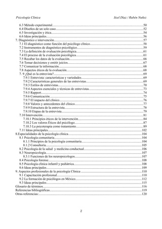 Psicología Clínica Itzel Díaz / Rubén Nuñez
6.3 Método experimental...............................................................................................................50
6.4 Diseños de un solo caso...........................................................................................................52
6.5 Investigación y ética................................................................................................................54
6.6 Ideas principales......................................................................................................................56
7. Diagnóstico e intervención.............................................................................................................57
7.1 El diagnóstico como función del psicólogo clínico.................................................................58
7.2 Instrumentos de diagnóstico psicológico.................................................................................59
7.3 La definición de evaluación psicológica..................................................................................61
7.4 El proceso de la evaluación psicológica..................................................................................61
7.5 Recabar los datos de la evaluación..........................................................................................66
7.6 Tomar decisiones y emitir juicios............................................................................................67
7.7 Comunicar la información.......................................................................................................68
7.8 Aspectos éticos de la evaluación..............................................................................................68
7. 9 ¿Qué es la entrevista?.............................................................................................................69
7.9.1 Entrevista: características y variedades............................................................................69
7.9.2 Características generales de las entrevistas......................................................................69
7.9.3 Estilos de entrevistas........................................................................................................70
7.9.4 Aspectos esenciales y técnicas de entrevistas..................................................................73
7.9.5 Rapport.............................................................................................................................74
7.9.6 Comunicación..................................................................................................................75
7.9.7 El impacto del clínico......................................................................................................76
7.9.8 Valores y antecedentes del clínico....................................................................................77
7.9.9 Estructura de la entrevista................................................................................................78
7.9.10 Etapas de la entrevista....................................................................................................79
7.10 Intervención...........................................................................................................................81
7.10.1 Principios éticos de la intervención................................................................................84
7.10.2 Los valores Éticos del psicólogo....................................................................................87
7.10.3 La psicoterapia como tratamiento..................................................................................89
7.11 Ideas principales...................................................................................................................102
8.Especialidades de la psicología clínica..........................................................................................104
8.1 Psicología comunitaria...........................................................................................................104
8.1.1 Principios de la psicología comunitaria.........................................................................104
8.1.2 Consultoría.....................................................................................................................105
8.2 Psicología de la salud y medicina conductual......................................................................106
8.3 Neuropsicología.....................................................................................................................107
8.3.1 Funciones de los neuropsicologos..................................................................................107
8.4 Psicología forense..................................................................................................................108
8.5 Psicología clínica infantil y pediátrica...................................................................................108
8.6 Ideas principales....................................................................................................................109
9. Aspectos profesionales de la psicología Clínica ..........................................................................110
9.1 Capacitación profesional........................................................................................................110
9.2 La formación de psicólogos en México.................................................................................112
9.3 Ideas principales.....................................................................................................................115
Glosario de términos.........................................................................................................................116
Referencias bibliográficas................................................................................................................119
Otras referencias:..............................................................................................................................120
2
 