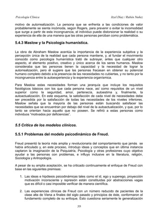 Psicología Clínica Itzel Díaz / Rubén Nuñez
motivo de autorrealización. La persona que se enfrenta a las condiciones de valor
probablemente se sienta incómoda, según Rogers, para prevenir o evitar la incomodidad
que surge a partir de esta incongruencia, el individuo puede distorsionar la realidad o su
experiencia de ella de una manera que las otras personas perciban como problemática.
5.4.3 Maslow y la Psicología humanística.
La obra de Abraham Maslow acentúa la importancia de la experiencia subjetiva y la
percepción única de la realidad que cada persona mantiene, y, al fundar el movimiento
conocido como psicología humanística trató de subrayar, antes que cualquier otro
aspecto, el elemento positivo, creativo y único acerca de los seres humanos. Maslow
consideraba que las personas tienen la capacidad y la necesidad de lograr la
autorrealización, pero él sugiere que las personas fracasan en obtener su potencial
humano completo debido a la presencia de las necesidades no cubiertas, y no tanto por la
incongruencia entre la autoexperiencia y la experiencia organísmica.
Para Maslow estas necesidades forman una jerarquía que incluye los requisitos
fisiológicos básicos con los que cada persona nace, así como requisitos de un nivel
superior como la seguridad, amor, pertenecía, autoestima y, finalmente, la
autoactualización. En este esquema, la satisfacción de cada nivel de necesidades debe
ser precedida por la satisfacción de todas las necesidades de los niveles inferiores.
Maslow señala que la mayoría de las personas están buscando satisfacer las
necesidades que se encuentran por debajo del nivel de la autoactualización, y que, por lo
tanto se orientan hacia aquello que no poseen. Se refirió a estas personas como
individuos “motivados por deficiencias”.
5.5 Crítica de los modelos clínicos.
5.5.1 Problemas del modelo psicodinámico de Freud.
Freud presentó la teoría más amplia y revolucionaria del comportamiento que jamás se
había articulado y, en este proceso, introdujo ideas y conceptos que en última instancia
captaron la imaginación de la Psiquiatría, Psicología y otras profesiones cuyo objetivo
ayudar a las personas con problemas, e influyo inclusive en la literatura, religión,
Sociología y Antropología.
A pesar de su amplia aceptación, se ha criticado continuamente el enfoque de Freud con
base en las siguientes premisas:
1. Las ideas e hipótesis psicodinámicas tales como el id, ego y superego, proyección
motivación inconsciente y represión están constituidas por abstracciones vagas
que es difícil o casi imposible verificar de manera científica.
2. Las experiencias clínicas de Freud con un número reducido de pacientes de la
clase alta de Viena a finales del siglo pasado y principios de éste, conformaron el
fundamento completo de su enfoque. Esto cuestiona seriamente le generalización
39
 