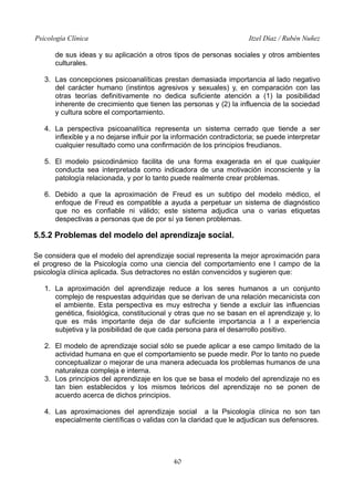 Psicología Clínica Itzel Díaz / Rubén Nuñez
de sus ideas y su aplicación a otros tipos de personas sociales y otros ambientes
culturales.
3. Las concepciones psicoanalíticas prestan demasiada importancia al lado negativo
del carácter humano (instintos agresivos y sexuales) y, en comparación con las
otras teorías definitivamente no dedica suficiente atención a (1) la posibilidad
inherente de crecimiento que tienen las personas y (2) la influencia de la sociedad
y cultura sobre el comportamiento.
4. La perspectiva psicoanalítica representa un sistema cerrado que tiende a ser
inflexible y a no dejarse influir por la información contradictoria; se puede interpretar
cualquier resultado como una confirmación de los principios freudianos.
5. El modelo psicodinámico facilita de una forma exagerada en el que cualquier
conducta sea interpretada como indicadora de una motivación inconsciente y la
patología relacionada, y por lo tanto puede realmente crear problemas.
6. Debido a que la aproximación de Freud es un subtipo del modelo médico, el
enfoque de Freud es compatible a ayuda a perpetuar un sistema de diagnóstico
que no es confiable ni válido; este sistema adjudica una o varias etiquetas
despectivas a personas que de por sí ya tienen problemas.
5.5.2 Problemas del modelo del aprendizaje social.
Se considera que el modelo del aprendizaje social representa la mejor aproximación para
el progreso de la Psicología como una ciencia del comportamiento ene l campo de la
psicología clínica aplicada. Sus detractores no están convencidos y sugieren que:
1. La aproximación del aprendizaje reduce a los seres humanos a un conjunto
complejo de respuestas adquiridas que se derivan de una relación mecanicista con
el ambiente. Esta perspectiva es muy estrecha y tiende a excluir las influencias
genética, fisiológica, constitucional y otras que no se basan en el aprendizaje y, lo
que es más importante deja de dar suficiente importancia a l a experiencia
subjetiva y la posibilidad de que cada persona para el desarrollo positivo.
2. El modelo de aprendizaje social sólo se puede aplicar a ese campo limitado de la
actividad humana en que el comportamiento se puede medir. Por lo tanto no puede
conceptualizar o mejorar de una manera adecuada los problemas humanos de una
naturaleza compleja e interna.
3. Los principios del aprendizaje en los que se basa el modelo del aprendizaje no es
tan bien establecidos y los mismos teóricos del aprendizaje no se ponen de
acuerdo acerca de dichos principios.
4. Las aproximaciones del aprendizaje social a la Psicología clínica no son tan
especialmente científicas o validas con la claridad que le adjudican sus defensores.
40
 