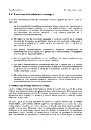 Psicología Clínica Itzel Díaz / Rubén Nuñez
5.5.3 Problemas del modelo fenomenológico.
El modelo fenomenológico también ha recibido una buena porción de críticas, como las
siguientes:
1. La aproximación fenomenológica se preocupa de una manera muy estrecha por la
experiencia consciente inmediata y no presta suficiente atención a la importancia
de la motivación inconsciente, las contingencias de reforzamiento, las influencias
circunstanciales, los factores biológicos y otros aspectos parecidos, en la
determinación del comportamiento.
2. El modelo no trata de una manera adecuada el tema del desarrollo de la conducta
humana. La formulación de postulados acerca de una tendencia innata hacia el
crecimiento o “actualización” puede explicar el desarrollo pero no explica los
procesos implicados.
3. Las teorías fenomenológicas proporcionan excelentes descripciones del
comportamiento humano pero por lo general no se enfocan sobre la investigación
científica de sus causas funcionales.
4. Los conceptos fenomenológicos no son científicos, son vagos, esotéricos y, en
general, difíciles de entender, mucho menos investigar.
5. Las teorías fenomenológicas no sólo están contra de la ciencia, sino que también
están en contra del intelecto. En este modelo, la razón se subordina al sentimiento,
y se busca el conocimiento a través de la experiencia subjetiva en lugar de por
medio del análisis racional.
6. El modelo fenomenológico puede describir de manera teórica el comportamiento de
los seres humanos, pero su aplicabilidad clínica se limita a aquellos segmentos de
la población cuyo ambiente intelectual, educativo y cultural es compatible con la
naturaleza introspectiva de esta aproximación.
5.6 Popularidad de los modelos clínicos.
Los tres modelo principales de la Psicología clínica presentan una especie de conflicto
triple de aproximación-evitación para la persona que intenta tomar una decisión acerca de
cuál de los modelos desea adoptar. Todos presentan aspectos positivos y negativos y, aun
después de hacer una elección tentativa, la persona aun se enfrenta con diversos matices
dentro de cada modelo.
Así pues, ¿qué es lo que determina la elección o versión personal de un modelo
determinado? Los freudianos podrían sugerir que la motivación inconsciente es la que
puede originar, mientras que otros indicarían la función que haya desempeñando el
modelo, reforzamiento diferencial y otros principios del aprendizaje. La orientación de los
profesores y los supervisores clínicos a menudo tienden a reflejarse en los estudiantes
que tienen contacto con ellos de manera directa o a través de sus obras. La verdad es
que, en realidad se desconoce el motivo por el cual los clínicos eligen un modelo
41
 