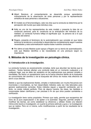 Psicología Clínica Itzel Díaz / Rubén Nuñez
➔ Albert Bandura: el comportamiento se desarrolla porque aprendemos
indirectamente de la observación de otras personas y por la representación
simbólica de esas personas o situaciones.
➔ El modelo es el fenomenológico, este nos dice que la conducta se determina por la
percepción del mundo que cada individuo crea.
➔ Kelly es uno de los representantes de este modelo y presenta la idea de un
constructo personal, para él, constructo es la anticipación del individuo de su
realidad. La conducta humana refleja el significado que la persona da a lo que
percibe del exterior.
➔ Rogers, presenta el fenómeno de la autorrealización que consiste en que todos
tenemos la tendencia o emotividad a desarrollarnos completamente según nuestras
necesidades y esta autorrealización explica todas nuestras conductas.
➔ Por último el esta Maslow quien apoya a Rogers con su teoría de autorrealización,
solo que Maslow identifica a las necesidades en una jerarquía según su
importancia.
6. Métodos de la investigación en psicología clínica.
6.1 Introducción a la investigación.
La conducta humana es excesivamente compleja, tanto que abundan las teorías que la
explican,. Tantos factores afectan una conducta dada en un momento cualquiera y el
cualquier lugar, que se debe ser escéptico en las explicaciones que parecen simples o
inevitables. De hecho un escepticismo sano es la fuerza directiva detrás de la búsqueda
de conocimiento del científico o de la búsqueda del clínico de modos más efectivos de
servir a sus clientes.
Debido a que las explicaciones fáciles, simples o tradicionales con mucha frecuencia son
incorrectas o incompletas, se han desarrollado métodos cada vez más laborados para
generar explicaciones correctas. Estos métodos siguen y seguirán cambiando, por lo
tanto, no existe método perfecto. Pero de alguna manera, las ideas, las hipótesis o
corazonadas deben clarificarse y ser precisas a fin de que otros puedan someterlas a
verificación.
La investigación tiene varios propósitos. Primero que nada, permite que escapemos del
reino de al pura especulación o de apelar a la autoridad. Segundo, permite ampliar y
modificar las teorías, así como establecer su eficiencia y utilidad. Existe una relación
íntima entre teoría e investigación, en cuanto la primera estimula y guía a la investigación
que se realiza. Pero en sí misma, sufre modificaciones a partir de los resultados de la
investigación.
43
 