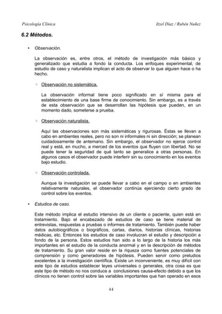Psicología Clínica Itzel Díaz / Rubén Nuñez
6.2 Métodos.
• Observación.
La observación es, entre otros, el método de investigación más básico y
generalizado que estudia a fondo la conducta. Los enfoques experimental, de
estudio de caso y naturalista implican el acto de observar lo que alguien hace o ha
hecho.
◦ Observación no sistemática.
La observación informal tiene poco significado en sí misma para el
establecimiento de una base firme de conocimiento. Sin embargo, es a través
de esta observación que se desarrollan las hipótesis que pueden, en un
momento dado, someterse a prueba.
◦ Observación naturalista.
Aquí las observaciones son más sistemáticas y rigurosas. Éstas se llevan a
cabo en ambientes reales, pero no son ni informales ni sin dirección; se planean
cuidadosamente de antemano. Sin embargo, el observador no ejerce control
real y está, en mucho, a merced de los eventos que fluyen con libertad. No se
puede tener la seguridad de qué tanto se generalice a otras personas. En
algunos casos el observador puede interferir sin su conocimiento en los eventos
bajo estudio.
◦ Observación controlada.
Aunque la investigación se puede llevar a cabo en el campo o en ambientes
relativamente naturales, el observador continúa ejerciendo cierto grado de
control sobre los eventos.
• Estudios de caso.
Este método implica el estudio intensivo de un cliente o paciente, quien está en
tratamiento. Bajo el encabezado de estudios de caso se tiene material de
entrevistas, respuestas a pruebas o informes de tratamiento. También puede haber
datos autobiográficos o biográficos, cartas, diarios, historias clínicas, historias
médicas, etc. Entonces los estudios de caso involucran el estudio y descripción a
fondo de la persona. Estos estudios han sido a lo largo de la historia los más
importantes en el estudio de la conducta anormal y en la descripción de métodos
de tratamiento. Su gran valor reside en la riqueza como fuentes potenciales de
comprensión y como generadores de hipótesis. Pueden servir como preludios
excelentes a la investigación científica. Existe un inconveniente, es muy difícil con
este tipo de estudios establecer leyes universales o generales, otra cosa es que
este tipo de método no nos conduce a conclusiones causa-efecto debido a que los
clínicos no tienen control sobre las variables importantes que han operado en esos
44
 