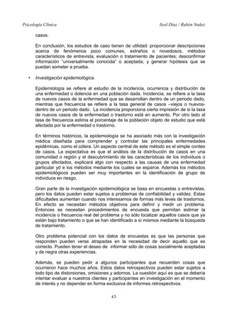 Psicología Clínica Itzel Díaz / Rubén Nuñez
casos.
En conclusión, los estudios de caso tienen de utilidad: proporcionar descripciones
acerca de fenómenos poco comunes, extraños o novedosos, métodos
característicos de entrevista, evaluación o tratamiento de pacientes; desconfirmar
información “universalmente conocida” o aceptada; y generar hipótesis que se
puedan someter a prueba.
• Investigación epidemiológica.
Epidemiología se refiere al estudio de la incidencia, ocurrencia y distribución de
una enfermedad o dolencia en una población dada. Incidencia, se refiere a la tasa
de nuevos casos de la enfermedad que se desarrollan dentro de un periodo dado,
mientras que frecuencia se refiere a la tasa general de casos –viejos o nuevos-
dentro de un periodo dado. La incidencia proporciona cierta impresión de si la tasa
de nuevos casos de la enfermedad o trastorno está en aumento. Por otro lado al
tasa de frecuencia estima el porcentaje de la población objeto de estudio que está
afectada por la enfermedad o trastorno.
En términos históricos, la epidemiología se ha asociado más con la investigación
médica diseñada para comprender y controlar las principales enfermedades
epidémicas, como el cólera. Un aspecto central de este método es el simple conteo
de casos. La expectativa es que el análisis de la distribución de casos en una
comunidad o región y el descubrimiento de las características de los individuos o
grupos afectados, explicará algo con respecto a las causas de una enfermedad
particular yd e los métodos mediante los cuales se esparce. Además los métodos
epidemiológicos pueden ser muy importantes en la identificación de grupo de
individuos en riesgo.
Gran parte de la investigación epidemiológica se basa en encuestas o entrevistas,
pero los datos pueden estar sujetos a problemas de confiabilidad y validez. Estas
dificultades aumentan cuando nos interesamos de formas más leves de trastornos.
En efecto se necesitan métodos objetivos para definir y medir un problema.
Entonces se necesitan procedimientos de encuesta que permitan estimar la
incidencia o frecuencia real del problema y no sólo localizar aquellos casos que ya
están bajo tratamiento o que se han identificado a sí mismos mediante la búsqueda
de tratamiento.
Otro problema potencial con los datos de encuestas es que las personas que
responden pueden verse atrapadas en la necesidad de decir aquello que es
correcto. Pueden tener el deseo de informar sólo de cosas socialmente aceptadas
y de negra otras experiencias.
Además, se pueden pedir a algunos participantes que recuerden cosas que
ocurrieron hace muchos años. Estos datos retrospectivos pueden estar sujetos a
todo tipo de distorsiones, omisiones y adornos. La cuestión aquí es que se debería
intentar evaluar a nuestros clientes y participantes en investigación en el momento
de interés y no depender en forma exclusiva de informes retrospectivos.
45
 