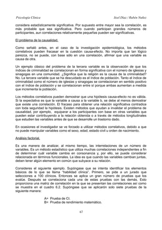 Psicología Clínica Itzel Díaz / Rubén Nuñez
considera estadísticamente significativa. Por supuesto entre mayor sea la correlación, es
más probable que sea significativa. Pero cuando participan grandes números de
participantes, aun correlaciones relativamente pequeñas pueden ser significativas.
El problema de la causalidad.
Como señaló antes, en el caso de la investigación epidemiológica, los métodos
correlativos pueden fracasar en la cuestión causa-efecto. No importa que tan lógico
parezca, no se puede, con base sólo en una correlación, afirmar que una variable es
causa de otra.
Un ejemplo clásico del problema de la tercera variable es la observación de que los
índices de criminalidad se correlacionan en forma significativa con el número de iglesias y
sinagogas en una comunidad. ¿Significa que la religión es la causa de la criminalidad?
No. La tercera variable que se ha descuidado es el índice de población. Tanto el índice de
criminalidad como el número de iglesias y sinagogas se correlacionan en sentido positivo
con el índice de población y se correlacionan entre sí porque ambas aumentan a medida
que incrementa la población.
Los métodos correlativos pueden demostrar que una hipótesis causa-efecto no es válida.
Si la expectativa es que la variable a causa a la variable b, se debe al menos demostrar
que existe una correlación. El fracaso para obtener una relación significativa contradice
con toda seguridad la hipótesis. Existen métodos que ayudan a invalidar el problema de
causalidad, por ejemplo, equiparar a los participantes con base en otras variables que
pueden estar contribuyendo a la relación obtenida o a través de métodos longitudinales
que estudien las variables antes de que se desarrolle un trastorno dado.
En ocasiones el investigador se ve forzado a utilizar métodos correlativos, debido a que
no puede manipular variables como el sexo, edad, estado civil u orden de nacimiento.
Análisis factorial.
Es una manera de analizar, al mismo tiempo, las interrelaciones de un número de
variables. Es un método estadístico que utiliza muchas correlaciones independientes a fin
de determinar cuál variable cambia en consonancia y, por ello, se puede considerar
relacionada en términos funcionales. La idea es que cuando las variables cambian juntas,
deben tener algún elemento en común que subyace a su relación.
Consideres el siguiente ejemplo. Supóngase que se intenta identificar los elementos
básicos de lo que se llama “habilidad clínica”. Primero, se pide a un jurado que
selecciones a 100 clínicos. Entonces se aplica un gran número de pruebas que los
evalúe. Después se correlaciona cada una de estas pruebas con las demás. Esto
proporciona una matriz de correlación en la que se presentan las correlaciones así como
se muestra en el cuadro 6.2. Supóngase que se aplicarón solo siete pruebas de la
siguiente manera:
A= Prueba de CI.
B= Prueba de rendimiento matemático.
47
 