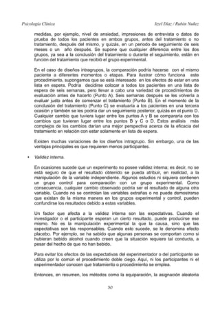 Psicología Clínica Itzel Díaz / Rubén Nuñez
medidas, por ejemplo, nivel de ansiedad, impresiones de entrevista o datos de
prueba de todos los pacientes en ambos grupos, antes del tratamiento o no
tratamiento, después del mismo, y quizás, en un periodo de seguimiento de seis
meses o un año después. Se supone que cualquier diferencia entre los dos
grupos, ya sea a la conclusión del tratamiento o durante el seguimiento, están en
función del tratamiento que recibió el grupo experimental.
En el caso de diseños intragrupos, la comparación podría hacerse con el mismo
paciente a diferentes momentos o etapas. Para ilustrar cómo funciona este
procedimiento, supongamos que se está interesado en los efectos de estar en una
lista en espera. Podría decidirse colocar a todos los pacientes en una lista de
espera de seis semanas, pero llevar a cabo una variedad de procedimientos de
evaluación antes de hacerlo (Punto A). Seis semanas después se les volvería a
evaluar justo antes de comenzar el tratamiento (Punto B). En el momento de la
conclusión del tratamiento (Punto C) se evaluaría a los pacientes en una tercera
ocasión y también se les podría dar un seguimiento posterior, quizás en el punto D.
Cualquier cambio que tuviera lugar entre los puntos A y B se compararía con los
cambios que tuvieran lugar entre los puntos B y C o D. Estos análisis más
complejos de los cambios darían una mejor perspectiva acerca de la eficacia del
tratamiento en relación con estar solamente en lista de espera.
Existen muchas variaciones de los diseños intragrupo. Sin embargo, una de las
ventajas principales es que requieren menos participantes.
• Validez interna.
En ocasiones sucede que un experimento no posee validez interna; es decir, no se
está seguro de que el resultado obtenido se pueda atribuir, en realidad, a la
manipulación de la variable independiente. Algunos estudios ni siquiera contienen
un grupo control para comparación con un grupo experimental. Como
consecuencia, cualquier cambio observado podría ser el resultado de alguna otra
variable. Cuando no se controlan las variables extrañas o no puede demostrarse
que existan de la misma manera en los grupos experimental y control, pueden
confundirse los resultados debido a estas variables.
Un factor que afecta a la validez interna son las expectativas. Cuando el
investigador o el participante esperan un cierto resultado, puede producirse ese
mismo. No es la manipulación experimental la que la causa, sino que las
expectativas son las responsables. Cuando esto sucede, se le denomina efecto
placebo. Por ejemplo, se ha sabido que algunas personas se comportan como si
hubieran bebido alcohol cuando creen que la situación requiere tal conducta, a
pesar del hecho de que no han bebido.
Para evitar los efectos de las expectativas del experimentador o del participante se
utiliza por lo común el procedimiento doble ciego. Aquí, ni los participantes ni el
experimentador conocen que tratamiento o procedimiento se emplea.
Entonces, en resumen, los métodos como la equiparación, la asignación aleatoria
50
 