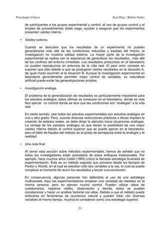 Psicología Clínica Itzel Díaz / Rubén Nuñez
de participantes a los grupos experimental y control, el uso de grupos control y el
empleo de procedimientos doble ciego, ayudan a asegurar que los experimentos
presenten validez interna.
• Validez externa.
Cuando se descubre que los resultados de un experimento no pueden
generalizarse más allá de las condiciones reducidas y exactas del mismo, la
investigación no muestra validez externa. La mayor parte de la investigación
experimental se realiza con la esperanza de generalizar los resultados., más allá
de los confines del entorno inmediato. Los resultados producidos en el laboratorio
no pueden reproducirse en entornos de la vida real. El peor error consiste en
suponer que sólo debido a que se produjeron ciertos resultados en la situación A,
de igual modo ocurrirán el la situación B. Aunque la investigación experimental en
laboratorio generalmente permiten mejor control de variables, su naturaleza
artificial puede evitar las generalizaciones amplias.
• Investigación análoga.
El problema de la generalización de resultados es particularmente importante para
los estudios análogos; estos últimos se conducen en el laboratorio, donde es más
fácil ejercer un control donde se dice que las condiciones son “análogas” a la vida
real.
En cierto sentido, casi todos los estudios experimentales son estudios análogos en
uno u otro grado. Pero, cuando diversas restricciones prácticas o éticas impiden la
creación de estados reales, se debe dirigir la atención hacia situaciones análogas.
La ventaja de los estudios análogos es que tienen la posibilidad da una mejor
validez interna debido al control superior que se puede ejercer en el laboratorio,
pero el talón de Aquiles del método es el grado de semejanza entre la analogía y la
realidad.
• Una nota final.
Al cerrar esta sección sobre métodos experimentales, hemos de señalar que no
todos los investigadores están prendados de estos enfoques tradicionales. Por
ejemplo, hace muchos años Catell (1965) criticó la llamada estrategia bivariada de
experimentación. Éste es un método sagrado que proviene desde los tiempos de
Pavlov y Wundt, en el cual se estudian solo dos variables a la vez, lo cual se puede
complicar al momento de reunir los resultados y lanzar una conclusión.
En consecuencia, algunas personas han defendido el uso de una estrategia
multivariada. Aquí los experimentadores emplean una variedad de medidas en la
misma persona, pero no ejercen mucho control. Pueden utilizar datos de
cuestionarios, registros vitales, observación y demás, éstos se pueden
correlacionar y hacer un análisis factorial con ellos. Debido a que el método puede
enfocarse en fenómenos de ocurrencia natural y pueden lidiar con diversas
variables al mismo tiempo, muchos lo consideran como una estrategia superior.
51
 
