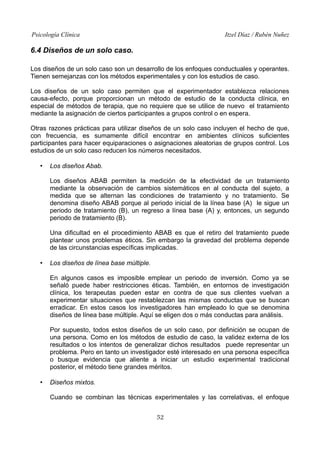 Psicología Clínica Itzel Díaz / Rubén Nuñez
6.4 Diseños de un solo caso.
Los diseños de un solo caso son un desarrollo de los enfoques conductuales y operantes.
Tienen semejanzas con los métodos experimentales y con los estudios de caso.
Los diseños de un solo caso permiten que el experimentador establezca relaciones
causa-efecto, porque proporcionan un método de estudio de la conducta clínica, en
especial de métodos de terapia, que no requiere que se utilice de nuevo el tratamiento
mediante la asignación de ciertos participantes a grupos control o en espera.
Otras razones prácticas para utilizar diseños de un solo caso incluyen el hecho de que,
con frecuencia, es sumamente difícil encontrar en ambientes clínicos suficientes
participantes para hacer equiparaciones o asignaciones aleatorias de grupos control. Los
estudios de un solo caso reducen los números necesitados.
• Los diseños Abab.
Los diseños ABAB permiten la medición de la efectividad de un tratamiento
mediante la observación de cambios sistemáticos en al conducta del sujeto, a
medida que se alternan las condiciones de tratamiento y no tratamiento. Se
denomina diseño ABAB porque al periodo inicial de la línea base (A) le sigue un
periodo de tratamiento (B), un regreso a línea base (A) y, entonces, un segundo
periodo de tratamiento (B).
Una dificultad en el procedimiento ABAB es que el retiro del tratamiento puede
plantear unos problemas éticos. Sin embargo la gravedad del problema depende
de las circunstancias específicas implicadas.
• Los diseños de línea base múltiple.
En algunos casos es imposible emplear un periodo de inversión. Como ya se
señaló puede haber restricciones éticas. También, en entornos de investigación
clínica, los terapeutas pueden estar en contra de que sus clientes vuelvan a
experimentar situaciones que restablezcan las mismas conductas que se buscan
erradicar. En estos casos los investigadores han empleado lo que se denomina
diseños de línea base múltiple. Aquí se eligen dos o más conductas para análisis.
Por supuesto, todos estos diseños de un solo caso, por definición se ocupan de
una persona. Como en los métodos de estudio de caso, la validez externa de los
resultados o los intentos de generalizar dichos resultados puede representar un
problema. Pero en tanto un investigador esté interesado en una persona específica
o busque evidencia que aliente a iniciar un estudio experimental tradicional
posterior, el método tiene grandes méritos.
• Diseños mixtos.
Cuando se combinan las técnicas experimentales y las correlativas, el enfoque
52
 